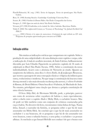 45
Piatelli-Palmarini, M. (org.) (1985) Teorias da linguagem, Teorias da aprendizagem. São Paulo:
Cultrix.
Rose, N. (1998) Inventing Ourselves. Cambridge: Cambridge University Press.
Sennet, R. (1988) O declínio do Homem Público. São Paulo: Companhia das Letras.
Stengers, I. (1989) Quem tem medo da ciência? São Paulo: Siciliano.
Vernant, J. P. (1990) El individuo en la ciudad. In: Sobre el individuo. Barcelona: Paidós.
Vidal, F. (2000) The eighteenth Century as “Century of Psychology” In: Jarbuch Für Recht Und
Ethik, 8.
_______ (2002) L’histoire et les enjeux des neurosciences: L’avènement du «sujet cérébral» au XXe
siècle.
Programa de pesquisa apresentado para concurso no CNRS.
Indicação estética
São muitas as indicações estéticas que comportam este capítulo. Sobre a
produção de uma subjetividade e de uma distinção entre espírito e corpo, cabe
a indicação de A lenda do cavalheiro inexistente, de Italo Calvino, brilhantemente
discutida por Luís Cláudio Figueiredo no primeiro capítulo de Os modos de
subjetivação no Brasil (São Paulo: Escuta, 1996). Sobre a constituição da nossa
individualidade, ficarei com o aforisma de Nietzsche já citado. Quanto ao
surgimento da infância, uma dica é o livro Emílio, de Jean-Jacques Rousseau,
que mostra a passagem de uma concepção clássica e religiosa da infância para
outra, evolucionista e moderna. No que tange à constituição da loucura como
doença mental (e não mais desrazão ou doença dos nervos), é o livro O sobrinho
de Rameau, de Denis Diderot. Outra boa dica é O alienista, de Machado de Assis.
No entanto, priveligiarei uma citação que destaca a própria constituição de
uma ciência humana.
O livro Moby Dick, de Hermann Melville, pode, a princípio, parecer
um conto de aventuras sobre caçadores de baleias e, mais especialmente,
sobre o duelo entre o capitão Ahab e Moby Dick, o cachalote branco. Mas
ele pode ser lido também como um conjunto de crônicas cousturadas pela
caça à baleia. No decorrer do livro, encontramos várias linhas de fuga. Numa
delas, Ismael, o narrador da história, se pergunta sobre o que há de mais
assustador em Moby Dick. Ao concluir que o que há de mais assustador no
cachalote é a sua brancura, ele se pergunta o que há de tão assustador nos
seres brancos, como o tubarão branco, o urso polar, o cachalote e as pessoas
albinas. A conclusão a que Ismael-Melville nos conduz é de que o branco nos
 