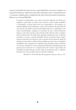 46
remete à mortalha da natureza nua, a qual adquiriria cores para se figurar na
experência humana. Aqui temos uma clara separação entre o mundo humano
e o natural, condição para o surgimento de uma ciência da natureza humana.
Demos voz a Ismael-Melville:
E quando consideramos essa outra teoria dos filósofos da Natureza,
segundo a qual todas as outras cores terrestres, cada esmalte magnífico
e encantador, as tintas suaves dos céus crepusculares e dos bosques, os
veludos brilhantes das borboletas e as faces de borboleta das donzelas não
são mais do que ilusões sutis de modo algum inerentes a substância e sim
meras exterioridades, chegamos à conclusão de que a divina Natureza
pinta-se como uma cortesã, cujas atrações nada cobrem senão o sepulcro
que leva dentro de si. E ainda mais, quando consideramos que o mistério
cromático, ou seja, o grande princípio da luz, permanece para sempre
branco ou incolor, em si mesmo, e que se atuasse sem ter ponto de apoio na
matéria, tocaria todos os objetos, fossem tulipas ou rosas, com a sua própria
tonalidade vazia, chegamos à conclusão de que afinal de contas o universo
é como que um leproso e como os bisonhos habitantes da Lapônia que não
querem usar óculos de cor, o viajante descrente sente-se cegar diante da
mortalha monumental que envolve todas as perspectivas que o rodeiam.
E todas essas coisas a baleia branca constitui o símbolo.
Melville, H. (1982) Moby Dick. Rio de Janeiro: Francisco Alves, p. 225.
 