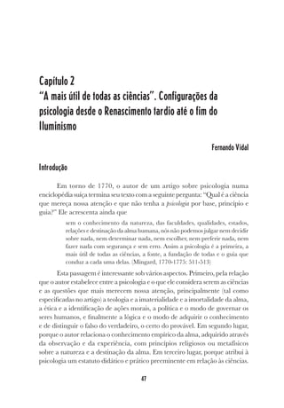 47
Capítulo 2
“A mais útil de todas as ciências”. Configurações da
psicologia desde o Renascimento tardio até o fim do
Iluminismo
Fernando Vidal
Introdução
Em torno de 1770, o autor de um artigo sobre psicologia numa
enciclopédia suíça termina seu texto com a seguinte pergunta: “Qual é a ciência
que mereça nossa atenção e que não tenha a psicologia por base, princípio e
guia?” Ele acrescenta ainda que
sem o conhecimento da natureza, das faculdades, qualidades, estados,
relações e destinação da alma humana, nós não podemos julgar nem decidir
sobre nada, nem determinar nada, nem escolher, nem preferir nada, nem
fazer nada com segurança e sem erro. Assim a psicologia é a primeira, a
mais útil de todas as ciências, a fonte, a fundação de todas e o guia que
conduz a cada uma delas. (Mingard, 1770-1775: 511-513)
Esta passagem é interessante sob vários aspectos. Primeiro, pela relação
que o autor estabelece entre a psicologia e o que ele considera serem as ciências
e as questões que mais merecem nossa atenção, principalmente (tal como
especificadas no artigo) a teologia e a imaterialidade e a imortalidade da alma,
a ética e a identificação de ações morais, a política e o modo de governar os
seres humanos, e finalmente a lógica e o modo de adquirir o conhecimento
e de distinguir o falso do verdadeiro, o certo do provável. Em segundo lugar,
porque o autor relaciona o conhecimento empírico da alma, adquirido através
da observação e da experiência, com princípios religiosos ou metafísicos
sobre a natureza e a destinação da alma. Em terceiro lugar, porque atribui à
psicologia um estatuto didático e prático preeminente em relação às ciências.
 