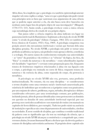 48
Além disso, fica implícito que a psicologia era também epistemologicamente
singular: tal como explica o artigo, “uma vez que a psicologia não pode extrair
seus princípios nem os fatos que sustentam seus argumentos de uma ciência
que se poderia supor anterior a ela, ela não busca nem deve buscá-los em
nenhum outro lugar fora do próprio objeto de suas investigações” (Mingard,
1770-1775: 513). Assim sendo, a psicologia revela-se como a única ciência
cuja metodologia deriva do estudo de seu próprio objeto.
Tais juízos sobre a ciência empírica da alma indicam seu lugar no
panorama intelectual do Iluminismo e legitimam a descrição do século XVIII
como “o século da psicologia” (Gilson e Langan, 1964: 225; ver também os
livros clássicos de Cassirer, 1932 e Gay, 1969). A psicologia conquistou essa
posição através dos mecanismos intelectuais e sociais que fizeram dela uma
disciplina genuína. No século XVIII, a psicologia não pôde se tornar uma
profissão acadêmica; na época, tais profissões eram apenas o direito, a medicina
e a teologia. Os outros ramos do conhecimento ensinados nas universidades
– as “artes” da gramática e da retórica e as “ciências” da lógica, da ética, da
“física” (o estudo da natureza) e da metafísica – eram subordinados àquelas
três faculdades “superiores” e serviam como preparação para elas. Enquanto
tratava de fenômenos empíricos relacionados à alma em sua ligação com
o corpo, a psicologia era ensinada no curso de física; enquanto tratava da
natureza e da essência da alma, como separada do corpo, ela pertencia à
metafísica.
A psicologia no século XVIII não era, portanto, uma profissão
institucionalizada. No entanto, ela era uma disciplina – se considerarmos
o termo disciplina como uma estrutura social e intelectual caracterizada pela
existência de indivíduos que reconhecem a si próprios como seus praticantes;
por um conjunto de saberes, problemas, regras, métodos, divergências e debates
considerados relevantes; por uma terminologia comum; por publicações,
incluindo jornais, além de pessoas identificadas como pertencentes ao domínio
em questão ou dotadas de uma autoridade intelectual especial; por sua
presença nos currículos acadêmicos e nos materiais de ensino (em manuais ou
capítulos de livros didáticos, por exemplo). Tudo isso pode existir na ausência
de instituições específicas tais como departamentos de universidades, cátedras
ou sociedades. É neste sentido de disciplina, que combina o sentido tradicional
da palavra com os significados que ela tem na sociologia da ciência, que a
psicologia no século XVIII alcançou a consistência e a magnitude que, como
veremos abaixo, levaram Immanuel Kant a declarar que ela deveria ganhar o
estatuto de disciplina universitária autônoma. O propósito deste capítulo não
 