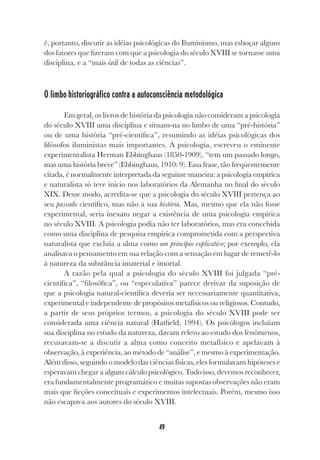 49
é, portanto, discutir as idéias psicológicas do Iluminismo, mas esboçar alguns
dos fatores que fizeram com que a psicologia do século XVIII se tornasse uma
disciplina, e a “mais útil de todas as ciências”.
O limbo historiográfico contra a autoconsciência metodológica
Em geral, os livros de história da psicologia não consideram a psicologia
do século XVIII uma disciplina e situam-na no limbo de uma “pré-história”
ou de uma história “pré-científica”, resumindo as idéias psicológicas dos
filósofos iluministas mais importantes. A psicologia, escreveu o eminente
experimentalista Herman Ebbinghaus (1850-1909), “tem um passado longo,
mas uma história breve” (Ebbinghaus, 1910: 9). Essa frase, tão freqüentemente
citada, é normalmente interpretada da seguinte maneira: a psicologia empírica
e naturalista só teve início nos laboratórios da Alemanha no final do século
XIX. Desse modo, acredita-se que a psicologia do século XVIII pertença ao
seu passado científico, mas não à sua história. Mas, mesmo que ela não fosse
experimental, seria inexato negar a existência de uma psicologia empírica
no século XVIII. A psicologia podia não ter laboratórios, mas era concebida
como uma disciplina de pesquisa empírica comprometida com a perspectiva
naturalista que excluía a alma como um princípio explicativo; por exemplo, ela
analisava o pensamento em sua relação com a sensação em lugar de remetê-lo
à natureza da substância imaterial e imortal.
A razão pela qual a psicologia do século XVIII foi julgada “pré-
científica”, “filosófica”, ou “especulativa” parece derivar da suposição de
que a psicologia natural-científica deveria ser necessariamente quantitativa,
experimental e independente de propósitos metafísicos ou religiosos. Contudo,
a partir de seus próprios termos, a psicologia do século XVIII pode ser
considerada uma ciência natural (Hatfield, 1994). Os psicólogos incluíam
sua disciplina no estudo da natureza, davam relevo ao estudo dos fenômenos,
recusavam-se a discutir a alma como conceito metafísico e apelavam à
observação, à experiência, ao método de “análise”, e mesmo à experimentação.
Além disso, seguindo o modelo das ciências físicas, eles formulavam hipóteses e
esperavam chegar a algum cálculo psicológico. Tudo isso, devemos reconhecer,
era fundamentalmente programático e muitas supostas observações não eram
mais que ficções conceituais e experimentos intelectuais. Porém, mesmo isso
não escapava aos autores do século XVIII.
 