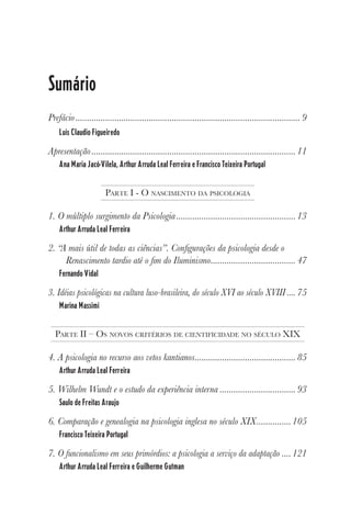 5
Sumário
Prefácio.................................................................................................. 9
Luís Claudio Figueiredo
Apresentação .........................................................................................11
Ana Maria Jacó-Vilela, Arthur Arruda Leal Ferreira e Francisco Teixeira Portugal
PARTE I - O NASCIMENTO DA PSICOLOGIA
1. O múltiplo surgimento da Psicologia....................................................13
Arthur Arruda Leal Ferreira
2. “A mais útil de todas as ciências”. Configurações da psicologia desde o
Renascimento tardio até o fim do Iluminismo.....................................47
Fernando Vidal
3. Idéias psicológicas na cultura luso-brasileira, do século XVI ao século XVIII ....75
Marina Massimi
PARTE II – OS NOVOS CRITÉRIOS DE CIENTIFICIDADE NO SÉCULO XIX
4. A psicologia no recurso aos vetos kantianos............................................85
Arthur Arruda Leal Ferreira
5. Wilhelm Wundt e o estudo da experiência interna .................................93
Saulo de Freitas Araujo
6. Comparação e genealogia na psicologia inglesa no século XIX...............105
Francisco Teixeira Portugal
7. O funcionalismo em seus primórdios: a psicologia a serviço da adaptação ....121
Arthur Arruda Leal Ferreira e Guilherme Gutman
 