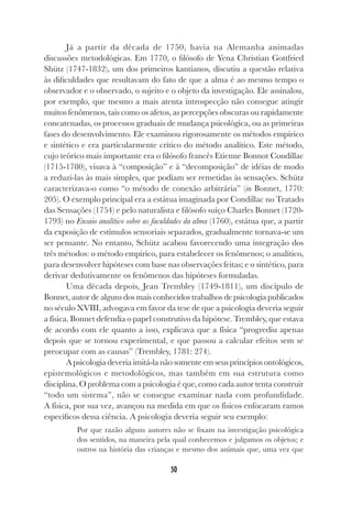 50
Já a partir da década de 1750, havia na Alemanha animadas
discussões metodológicas. Em 1770, o filósofo de Yena Christian Gottfried
Shütz (1747-1832), um dos primeiros kantianos, discutiu a questão relativa
às dificuldades que resultavam do fato de que a alma é ao mesmo tempo o
observador e o observado, o sujeito e o objeto da investigação. Ele assinalou,
por exemplo, que mesmo a mais atenta introspecção não consegue atingir
muitos fenômenos, tais como os afetos, as percepções obscuras ou rapidamente
concatenadas, os processos graduais de mudança psicológica, ou as primeiras
fases do desenvolvimento. Ele examinou rigorosamente os métodos empírico
e sintético e era particularmente crítico do método analítico. Este método,
cujo teórico mais importante era o filósofo francês Etienne Bonnot Condillac
(1715-1780), visava à “composição” e à “decomposição” de idéias de modo
a reduzi-las às mais simples, que podiam ser remetidas às sensações. Schütz
caracterizava-o como “o método de conexão arbitrária” (in Bonnet, 1770:
205). O exemplo principal era a estátua imaginada por Condillac no Tratado
das Sensações (1754) e pelo naturalista e filósofo suíço Charles Bonnet (1720-
1793) no Ensaio analítico sobre as faculdades da alma (1760), estátua que, a partir
da exposição de estímulos sensoriais separados, gradualmente tornava-se um
ser pensante. No entanto, Schütz acabou favorecendo uma integração dos
três métodos: o método empírico, para estabelecer os fenômenos; o analítico,
para desenvolver hipóteses com base nas observações feitas; e o sintético, para
derivar dedutivamente os fenômenos das hipóteses formuladas.
Uma década depois, Jean Trembley (1749-1811), um discípulo de
Bonnet, autor de alguns dos mais conhecidos trabalhos de psicologia publicados
no século XVIII, advogava em favor da tese de que a psicologia deveria seguir
a física. Bonnet defendia o papel construtivo da hipótese. Trembley, que estava
de acordo com ele quanto a isso, explicava que a física “progrediu apenas
depois que se tornou experimental, e que passou a calcular efeitos sem se
preocupar com as causas” (Trembley, 1781: 274).
A psicologia deveria imitá-la não somente em seus princípios ontológicos,
epistemológicos e metodológicos, mas também em sua estrutura como
disciplina. O problema com a psicologia é que, como cada autor tenta construir
“todo um sistema”, não se consegue examinar nada com profundidade.
A física, por sua vez, avançou na medida em que os físicos enfocaram ramos
específicos dessa ciência. A psicologia deveria seguir seu exemplo:
Por que razão alguns autores não se fixam na investigação psicológica
dos sentidos, na maneira pela qual conhecemos e julgamos os objetos; e
outros na história das crianças e mesmo dos animais que, uma vez que
 