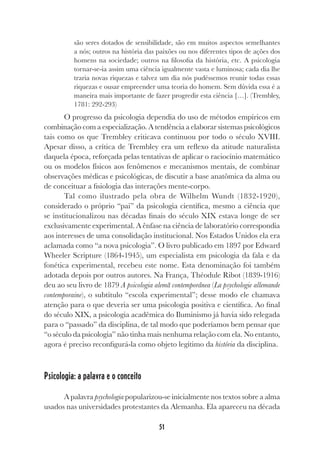 51
são seres dotados de sensibilidade, são em muitos aspectos semelhantes
a nós; outros na história das paixões ou nos diferentes tipos de ações dos
homens na sociedade; outros na filosofia da história, etc. A psicologia
tornar-se-ia assim uma ciência igualmente vasta e luminosa; cada dia lhe
traria novas riquezas e talvez um dia nós pudéssemos reunir todas essas
riquezas e ousar empreender uma teoria do homem. Sem dúvida essa é a
maneira mais importante de fazer progredir esta ciência […]. (Trembley,
1781: 292-293)
O progresso da psicologia dependia do uso de métodos empíricos em
combinação com a especialização. A tendência a elaborar sistemas psicológicos
tais como os que Trembley criticava continuou por todo o século XVIII.
Apesar disso, a crítica de Trembley era um reflexo da atitude naturalista
daquela época, reforçada pelas tentativas de aplicar o raciocínio matemático
ou os modelos físicos aos fenômenos e mecanismos mentais, de combinar
observações médicas e psicológicas, de discutir a base anatômica da alma ou
de conceituar a fisiologia das interações mente-corpo.
Tal como ilustrado pela obra de Wilhelm Wundt (1832-1920),
considerado o próprio “pai” da psicologia científica, mesmo a ciência que
se institucionalizou nas décadas finais do século XIX estava longe de ser
exclusivamente experimental. A ênfase na ciência de laboratório correspondia
aos interesses de uma consolidação institucional. Nos Estados Unidos ela era
aclamada como “a nova psicologia”. O livro publicado em 1897 por Edward
Wheeler Scripture (1864-1945), um especialista em psicologia da fala e da
fonética experimental, recebeu este nome. Esta denominação foi também
adotada depois por outros autores. Na França, Théodule Ribot (1839-1916)
deu ao seu livro de 1879 A psicologia alemã contemporânea (La psychologie allemande
contemporaine), o subtítulo “escola experimental”; desse modo ele chamava
atenção para o que deveria ser uma psicologia positiva e científica. Ao final
do século XIX, a psicologia acadêmica do Iluminismo já havia sido relegada
para o “passado” da disciplina, de tal modo que poderíamos bem pensar que
“o século da psicologia” não tinha mais nenhuma relação com ela. No entanto,
agora é preciso reconfigurá-la como objeto legítimo da história da disciplina.
Psicologia: a palavra e o conceito
A palavra psychologia popularizou-se inicialmente nos textos sobre a alma
usados nas universidades protestantes da Alemanha. Ela apareceu na década
 