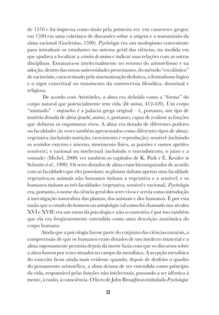 52
de 1570 e foi impressa como título pela primeira vez (em caracteres gregos)
em 1590 em uma coletânea de discussões sobre a origem e a transmissão da
alma racional (Goclenius, 1590). Psychologia era um neologismo conveniente
para introduzir os estudantes no sistema geral das ciências, na medida em
que ajudava a localizar a scientia de anima e indicar suas relações com as outras
disciplinas. Enraizava-se intelectualmente no retorno do aristotelismo e na
adoção, dentro das novas universidades protestantes, do método “escolástico”
de raciocínio, caracterizado pela sistematização dedutiva, o formalismo lógico
e o rigor conceitual no tratamento da controvérsia filosófica, doutrinal e
religiosa.
De acordo com Aristóteles, a alma era definida como a “forma” do
corpo natural que potencialmente tem vida (De anima, 412-420). Um corpo
“animado” – empsuchos é a palavra grega original – é, portanto, um tipo de
matéria dotada de alma (psuchè, anima), e, portanto, capaz de realizar as funções
que definem os organismos vivos. A alma era dotada de diferentes poderes
ou faculdades (às vezes também apresentados como diferentes tipos de alma):
vegetativa (incluindo nutrição, crescimento e reprodução); sensível (incluindo
os sentidos externo e interno, movimento físico, as paixões e outros apetites
sensíveis); e racional ou intelectual (incluindo o entendimento, o juízo e a
vontade) (Michel, 2000; ver também os capítulos de K. Park e E. Kessler in
Schmitt et al., 1990). Os seres dotados de alma eram hierarquizados de acordo
com as faculdades que eles possuíam: as plantas tinham apenas uma faculdade
vegetativa;os animais não humanos tinham a vegetativa e a sensível; e os
humanos tinham as três faculdades (vegetativa, sensível e racional). Psychologia
era, portanto, o nome da ciência geral dos seres vivos e servia como introdução
à investigação naturalista das plantas, dos animais e dos humanos. É por esta
razão que o estudo do homem ou antropologia (tal como foi chamado nos séculos
XVI e XVII) era um ramo da psicologia e não o contrário; é por isso também
que ela era freqüentemente entendida como uma descrição anatômica do
corpo humano.
Ainda que a psicologia fizesse parte do conjunto das ciências naturais, a
compreensão de que os humanos eram dotados de um intelecto imaterial e a
alma supostamente persistia depois da morte fazia com que os discursos sobre
a alma fossem por vezes situados no campo da metafísica. A acepção metafísica
do conceito ficou ainda mais evidente quando, depois de desfeito o quadro
do pensamento aristotélico, a alma deixou de ser entendida como princípio
da vida, responsável pelas funções não intelectuais, passando a ser idêntica à
mente, à razão, à consciência. O livro de John Broughton intitulado Psychologia:
 