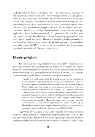 53
or, An Account of the Nature of the Rational Soul (Uma descrição da natureza da
alma racional), publicado em 1703, é um exemplo interessante (Broughton,
1703). O autor, um clérigo protestante, tentou demonstrar com o maior rigor
que os seres humanos são compostos de duas substâncias heterogêneas. Sua
argumentação metafísica se desdobrava, de modo puramente a priori, numa
defesa da noção de substância (na época, bastante criticada) como constituindo
o substrato, a essência e a condição da existência das coisas (como um princípio
explicativo). Seu tratado é um exemplo do tipo de trabalho que fazia com
que o termo psicologia fosse difícil de aceitar por aqueles que pretendiam fazer
uma ciência empírica da mente. Mas também revela as mudanças no cenário
intelectual que abriram espaço para a disciplina da psicologia tal como ela se
desenvolveu no século XVIII, a saber, a “mecanização” das funções vegetativa
e sensível e a identificação da alma com a mente.
Psicologia e psicologização
Em suas aulas de 1770, Immanuel Kant (1724-1804) explicava que a
psicologia empírica tinha permanecido no campo da metafísica não apenas
porque os limites da metafísica haviam sido mal estabelecidos, mas também
porque a psicologia não era suficientemente ampla e sistemática. Mas chegara
o momento de a psicologia se tornar uma disciplina acadêmica:
A razão pela qual a psicologia foi situada no interior da metafísica é
evidentemente a seguinte: ninguém nunca soube realmente o que é a
metafísica, apesar de ter sido por tanto tempo objeto de muita explanação.
Não se sabia como determinar as fronteiras de seu território e por isso
muito do que nele foi posto não era cabível […]. A segunda razão era
evidentemente esta: a doutrina empírica dos fenômenos da alma não tinha
chegadoaqualquersistemaquepudesseconstituirumadisciplinaacadêmica
separada. Se ela fosse tão extensa quanto a física empírica, então ela teria
sido separada da metafísica. Mas sendo muito pouco extensa e como não
se quis descartá-la inteiramente, empurraram-na para a metafísica […].
Mas ela já se tornou muito ampla e logo atingirá uma magnitude quase
tão grande quanto a da física empírica. (Kant, 1968: 223-224)
A previsão de Kant para a psicologia empírica como uma disciplina
científico-natural começou a se confirmar na segunda metade do século XVIII,
nas universidades da Alemanha. Nessa época, a psicologia empírica não tinha
cátedras ou departamentos, mas entrou no ensino acadêmico, tornou-se um
 