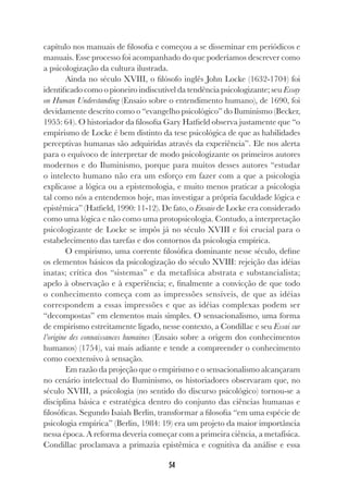 54
capítulo nos manuais de filosofia e começou a se disseminar em periódicos e
manuais. Esse processo foi acompanhado do que poderíamos descrever como
a psicologização da cultura ilustrada.
Ainda no século XVIII, o filósofo inglês John Locke (1632-1704) foi
identificado como o pioneiro indiscutível da tendência psicologizante; seu Essay
on Human Understanding (Ensaio sobre o entendimento humano), de 1690, foi
devidamente descrito como o “evangelho psicológico” do Iluminismo (Becker,
1955: 64). O historiador da filosofia Gary Hatfield observa justamente que “o
empirismo de Locke é bem distinto da tese psicológica de que as habilidades
perceptivas humanas são adquiridas através da experiência”. Ele nos alerta
para o equívoco de interpretar de modo psicologizante os primeiros autores
modernos e do Iluminismo, porque para muitos desses autores “estudar
o intelecto humano não era um esforço em fazer com a que a psicologia
explicasse a lógica ou a epistemologia, e muito menos praticar a psicologia
tal como nós a entendemos hoje, mas investigar a própria faculdade lógica e
epistêmica” (Hatfield, 1990: 11-12). De fato, o Ensaio de Locke era considerado
como uma lógica e não como uma protopsicologia. Contudo, a interpretação
psicologizante de Locke se impôs já no século XVIII e foi crucial para o
estabelecimento das tarefas e dos contornos da psicologia empírica.
O empirismo, uma corrente filosófica dominante nesse século, define
os elementos básicos da psicologização do século XVIII: rejeição das idéias
inatas; crítica dos “sistemas” e da metafísica abstrata e substancialista;
apelo à observação e à experiência; e, finalmente a convicção de que todo
o conhecimento começa com as impressões sensíveis, de que as idéias
correspondem a essas impressões e que as idéias complexas podem ser
“decompostas” em elementos mais simples. O sensacionalismo, uma forma
de empirismo estreitamente ligado, nesse contexto, a Condillac e seu Essai sur
l’origine des connaissances humaines (Ensaio sobre a origem dos conhecimentos
humanos) (1754), vai mais adiante e tende a compreender o conhecimento
como coextensivo à sensação.
Em razão da projeção que o empirismo e o sensacionalismo alcançaram
no cenário intelectual do Iluminismo, os historiadores observaram que, no
século XVIII, a psicologia (no sentido do discurso psicológico) tornou-se a
disciplina básica e estratégica dentro do conjunto das ciências humanas e
filosóficas. Segundo Isaiah Berlin, transformar a filosofia “em uma espécie de
psicologia empírica” (Berlin, 1984: 19) era um projeto da maior importância
nessa época. A reforma deveria começar com a primeira ciência, a metafísica.
Condillac proclamava a primazia epistêmica e cognitiva da análise e essa
 