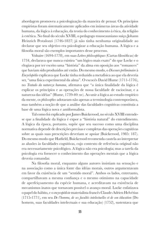 55
abordagem promoveu a psicologização da maneira de pensar. Os princípios
empiristas foram sistematicamente aplicados em inúmeras áreas da atividade
humana, da lógica à educação, da teoria do conhecimento à ética, da religião
à estética. No final do século XVIII, o pedagogo rousseauniano suíço Johann
Heinrich Pestalozzi (1746-1827) já não tinha nenhuma originalidade ao
declarar que seu objetivo era psicologizar a educação humana. A lógica e a
filosofia moral são exemplos importantes desse processo.
Voltaire (1694-1778), em suas Lettres philosophiques (Cartas filosóficas) de
1734, declarava que nunca existira “um lógico mais exato” do que Locke e o
elogiava por ter escrito uma “história” da alma em oposição aos “romances”
que haviam sido produzidos até então. Do mesmo modo, o Discours préliminaire à
Encyclopédie explicava que Locke tinha reduzido a metafísica ao que ela deveria
ser, “uma física experimental da alma”. O escocês David Hume (1711-1776),
no Tratado da natureza humana, afirmava que “a única finalidade da lógica é
explicar os princípios e as operações de nossa faculdade de raciocinar, e a
natureza das idéias” (Hume, 1739-40: xv). Ao unir a lógica ao estudo empírico
da mente, os philosophes adotaram não apenas a terminologia contemporânea,
mas também a noção de que a análise das faculdades cognitivas constituía a
base de uma lógica nova e antiformalista.
Tal como foi explicado por James Buickerood, no século XVIII entende-
se que a finalidade da lógica é expor a “história natural” do entendimento.
A lógica da época, portanto, supõe que seu sucesso como uma disciplina
normativa depende de descrições precisas e completas das operações cognitivas
sobre as quais suas prescrições deveriam se apoiar (Buickerood, 1985: 187).
Do mesmo modo que Hatfield, Buickerood recomenda cautela ao interpretar
as alusões às faculdades cognitivas, cujo contexto de referência original não
era necessariamente psicológico. A lógica não era psicologia; mas a tarefa da
psicologia era fornecer o conhecimento das operações mentais que a lógica
deveria comandar.
Na filosofia moral, enquanto alguns autores insistiam na sensação e
na associação como a única fonte das idéias morais, outros argumentavam
em favor da existência de um “sentido moral”. Ambos os lados, entretanto,
compartilhavam a mesma confiança e o mesmo otimismo na capacidade
de aperfeiçoamento da espécie humana, e acreditavam na existência de
mecanismos inatos que tornavam possível o avanço moral. Locke enfatizava
o papel do hábito, e o encycopédiste materialista francês Claude-Adrien Helvétius
(1715-1771), em seu De l’homme, de ses facultés intelectuelles et de son éducation (Do
homem, suas faculdades intelectuais e sua educação) (1752), sustentava que
 