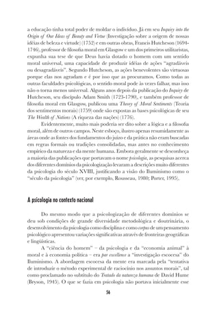 56
a educação tinha total poder de moldar o indivíduo. Já em seu Inquiry into the
Origin of Our Ideas of Beauty and Virtue (Investigação sobre a origem de nossas
idéias de beleza e virtude) (1752) e em outras obras, Francis Hutcheson (1694-
1746), professor de filosofia moral em Glasgow e um dos primeiros utilitaristas,
expunha sua tese de que Deus havia dotado o homem com um sentido
moral universal, uma capacidade de produzir idéias de ações “agradáveis
ou desagradáveis”. Segundo Hutcheson, as ações benevolentes são virtuosas
porque elas nos agradam e é por isso que as procuramos. Como todas as
outras faculdades psicológicas, o sentido moral pode às vezes falhar, mas isso
não o torna menos universal. Alguns anos depois da publicação do Inquiry de
Hutcheson, seu discípulo Adam Smith (1723-1790), e também professor de
filosofia moral em Glasgow, publicou uma Theory of Moral Sentiments (Teoria
dos sentimentos morais) (1759) onde são expostas as bases psicológicas de seu
The Wealth of Nations (A riqueza das nações) (1776).
Evidentemente, muito mais poderia ser dito sobre a lógica e a filosofia
moral, além de outros campos. Neste esboço, ilustro apenas resumidamente as
áreas onde as fontes dos fundamentos do juízo e da prática não eram buscadas
em regras formais ou tradições consolidadas, mas antes no conhecimento
empírico da natureza e da mente humana. Embora geralmente se desconheça
a maioria das publicações que portavam o nome psicologia, as pesquisas acerca
dos diferentes domínios da psicologização levaram a descrições muito diferentes
da psicologia do século XVIII, justificando a visão do Iluminismo como o
“século da psicologia” (ver, por exemplo, Rousseau, 1980; Porter, 1995).
A psicologia no contexto nacional
Do mesmo modo que a psicologização de diferentes domínios se
deu sob condições de grande diversidade metodológica e doutrinária, o
desenvolvimentodapsicologiacomodisciplinae como corpus de um pensamento
psicológico apresentou variações significativas através de fronteiras geográficas
e lingüísticas.
A “ciência do homem” – da psicologia e da “economia animal” à
moral e à economia política – era par excellence a “investigação escocesa” do
Iluminismo. A abordagem escocesa da mente era marcada pela “tentativa
de introduzir o método experimental de raciocínio nos assuntos morais”, tal
como proclamado no subtítulo do Tratado da natureza humana de David Hume
(Bryson, 1945). O que se fazia em psicologia não portava inicialmente esse
 