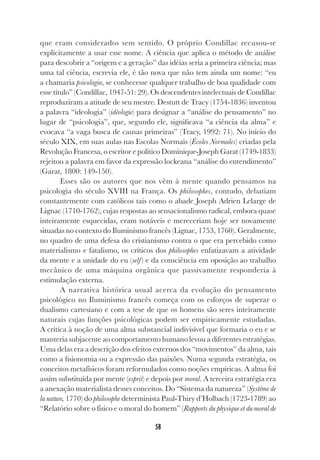 58
que eram considerados sem sentido. O próprio Condillac recusou-se
explicitamente a usar esse nome. A ciência que aplica o método de análise
para descobrir a “origem e a geração” das idéias seria a primeira ciência; mas
uma tal ciência, escrevia ele, é tão nova que não tem ainda um nome: “eu
a chamaria psicologia, se conhecesse qualquer trabalho de boa qualidade com
esse título” (Condillac, 1947-51: 29). Os descendentes intelectuais de Condillac
reproduziram a atitude de seu mestre. Destutt de Tracy (1754-1836) inventou
a palavra “ideologia” (idéologie) para designar a “análise do pensamento” no
lugar de “psicologia”, que, segundo ele, significava “a ciência da alma” e
evocava “a vaga busca de causas primeiras” (Tracy, 1992: 71). No início do
século XIX, em suas aulas nas Escolas Normais (Écoles Normales) criadas pela
Revolução Francesa, o escritor e político Dominique-Joseph Garat (1749-1833)
rejeitou a palavra em favor da expressão lockeana “análise do entendimento”
(Garat, 1800: 149-150).
Esses são os autores que nos vêm à mente quando pensamos na
psicologia do século XVIII na França. Os philosophes, contudo, debatiam
constantemente com católicos tais como o abade Joseph Adrien Lelarge de
Lignac (1710-1762), cujas respostas ao sensacionalismo radical, embora quase
inteiramente esquecidas, eram notáveis e mereceriam hoje ser novamente
situadas no contexto do Iluminismo francês (Lignac, 1753, 1760). Geralmente,
no quadro de uma defesa do cristianismo contra o que era percebido como
materialismo e fatalismo, os críticos dos philosophes enfatizavam a atividade
da mente e a unidade do eu (self) e da consciência em oposição ao trabalho
mecânico de uma máquina orgânica que passivamente responderia à
estimulação externa.
A narrativa histórica usual acerca da evolução do pensamento
psicológico no Iluminismo francês começa com os esforços de superar o
dualismo cartesiano e com a tese de que os homens são seres inteiramente
naturais cujas funções psicológicas podem ser empiricamente estudadas.
A crítica à noção de uma alma substancial indivisível que formaria o eu e se
manteria subjacente ao comportamento humano levou a diferentes estratégias.
Uma delas era a descrição dos efeitos externos dos “movimentos” da alma, tais
como a fisionomia ou a expressão das paixões. Numa segunda estratégia, os
conceitos metafísicos foram reformulados como noções empíricas. A alma foi
assim substituída por mente (esprit) e depois por moral. A terceira estratégia era
a anexação materialista desses conceitos. Do “Sistema da natureza” (Système de
la nature, 1770) do philosophe determinista Paul-Thiry d’Holbach (1723-1789) ao
“Relatório sobre o físico e o moral do homem” (Rapports du physique et du moral de
 