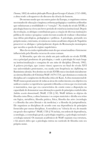 59
l’homme, 1802) do médecin-philosophe Pierre-Jean-Georges Cabanis (1757-1808),
a alma tende a desaparecer do discurso da ciência do homem.
Do mesmo modo que em outros países da Europa, o empirismo entrou
nos tratados de educação e inspirou a reforma pedagógica e também as filosofias
que enfatizavam a sensibilidade e o “coração”. Na virada do século XVIII, a
psicologia francesa viveu um breve período de existência institucional. Depois
da revolução, os idéologues contribuíram para a criação de diversas instituições
públicas de ensino e pesquisa e assim tiveram ocasião de realizar e disseminar
suas idéias psicológicas, pedagógicas e políticas. A psicologia, portando seu
próprio nome, entretanto, só entrou no ensino acadêmico depois de Napoleão
proscrever os idéologues e principalmente depois da Restauração monárquica
que sucedeu a queda do regime napoleônico.
Mas ela era então espiritualista mais do que sensacionalista e fortemente
influenciada pela filosofia escocesa do senso comum.
A Alemanha, que não era ainda um país unificado no século XVIII,
era a principal produtora de psicologias, e onde a psicologia foi mais longe
na institucionalização e conquista de um status de disciplina (Dessoir, 1902).
A palavra psicologia, que (como vimos) apareceu no final do século XVI
nas universidades protestantes, era usada com freqüência no Aufklärung ou
Iluminismo alemão. Seu destino no século XVIII estava vinculado inicialmente
ao sistema filosófico de Christian Wolff (1679-1754), que dominava o ensino da
disciplina até o surgimento da filosofia crítica de Kant. A obra monumental de
Wolff tratava praticamente de todas as áreas do conhecimento; seu objetivo era
unificar a razão e a experiência e garantir à filosofia a certeza que era reservada
à matemática, mas que era característica da scientia como a disposição ou
capacidade de demonstrar suas afirmações a partir de princípios estabelecidos
(habitus asserta demonstrandi) (Wolff, 1728: § 30). Wolff definiu os objetos da
filosofia como Deus, a alma humana e os corpos materiais e dividiu seu reino
em lógica, metafísica, filosofia prática, física, filosofia das artes (tecnologia
e a filosofia das artes liberais e da medicina) e a filosofia da jurisprudência.
Ele organizou as disciplinas de acordo com sua dependência de princípios
fornecidos por outras disciplinas. A metafísica ou “ciência do ser, do mundo
em geral e dos espíritos” (Wolff, 1728: § 79) incluía, em ordem de dependência,
a ontologia, a cosmologia geral, a psicologia empírica, a psicologia racional e
a teologia natural. Os manuais acadêmicos de Wolff seguiam essa estrutura,
e foi através deles que a psicologia entrou no currículo de filosofia com seu
próprio nome.
 