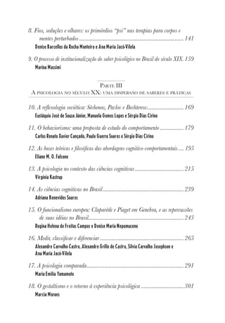6
8. Fios, seduções e olhares: os primórdios “psi” nas terapias para corpos e
mentes perturbados .......................................................................141
Denise Barcellos da Rocha Monteiro e Ana Maria Jacó-Vilela
9. O processo de institucionalização do saber psicológico no Brasil do século XIX.159
Marina Massimi
PARTE III
A PSICOLOGIA NO SÉCULO XX: UMA DISPERSÃO DE SABERES E PRÁTICAS
10. A reflexologia soviética: Séchenov, Pavlov e Bechterew.........................169
Eustáquio José de Souza Júnior, Manuela Gomes Lopes e Sérgio Dias Cirino
11. O behaviorismo: uma proposta de estudo do comportamento ................179
Carlos Renato Xavier Cançado, Paulo Guerra Soares e Sérgio Dias Cirino
12. As bases teóricas e filosóficas das abordagens cognitivo-comportamentais.... 195
Eliane M. O. Falcone
13. A psicologia no contexto das ciências cognitivas .................................215
Virgínia Kastrup
14. As ciências cognitivas no Brasil.......................................................239
Adriana Benevides Soares
15. O funcionalismo europeu: Claparède e Piaget em Genebra, e as repercussões
de suas idéias no Brasil.................................................................243
Regina Helena de Freitas Campos e Denise Maria Nepomuceno
16. Medir, classificar e diferenciar .........................................................265
Alexandre Carvalho Castro, Alexandre Grillo de Castro, Silvia Carvalho Josephson e
Ana Maria Jacó-Vilela
17. A psicologia comparada..................................................................291
Maria Emilia Yamamoto
18. O gestaltismo e o retorno à experiência psicológica .............................301
Marcia Moraes
 