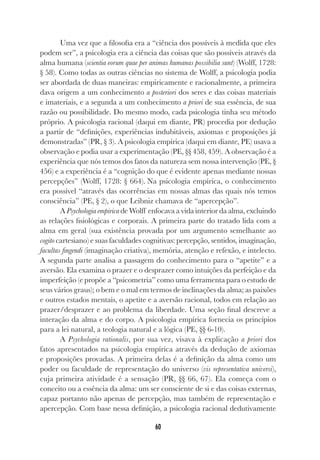 60
Uma vez que a filosofia era a “ciência dos possíveis à medida que eles
podem ser”, a psicologia era a ciência das coisas que são possíveis através da
alma humana (scientia eorum quae per animas humanas possibilia sunt) (Wolff, 1728:
§ 58). Como todas as outras ciências no sistema de Wolff, a psicologia podia
ser abordada de duas maneiras: empiricamente e racionalmente, a primeira
dava origem a um conhecimento a posteriori dos seres e das coisas materiais
e imateriais, e a segunda a um conhecimento a priori de sua essência, de sua
razão ou possibilidade. Do mesmo modo, cada psicologia tinha seu método
próprio. A psicologia racional (daqui em diante, PR) procedia por dedução
a partir de “definições, experiências indubitáveis, axiomas e proposições já
demonstradas” (PR, § 3). A psicologia empírica (daqui em diante, PE) usava a
observação e podia usar a experimentação (PE, §§ 458, 459). A observação é a
experiência que nós temos dos fatos da natureza sem nossa intervenção (PE, §
456) e a experiência é a “cognição do que é evidente apenas mediante nossas
percepções” (Wolff, 1728: § 664). Na psicologia empírica, o conhecimento
era possível “através das ocorrências em nossas almas das quais nós temos
consciência” (PE, § 2), o que Leibniz chamava de “apercepção”.
A Psychologia empirica de Wolff enfocava a vida interior da alma, excluindo
as relações fisiológicas e corporais. A primeira parte do tratado lida com a
alma em geral (sua existência provada por um argumento semelhante ao
cogito cartesiano) e suas faculdades cognitivas: percepção, sentidos, imaginação,
facultas fingendi (imaginação criativa), memória, atenção e refexão, e intelecto.
A segunda parte analisa a passagem do conhecimento para o “apetite” e a
aversão. Ela examina o prazer e o desprazer como intuições da perfeição e da
imperfeição (e propõe a “psicometria” como uma ferramenta para o estudo de
seus vários graus); o bem e o mal em termos de inclinações da alma; as paixões
e outros estados mentais, o apetite e a aversão racional, todos em relação ao
prazer/desprazer e ao problema da liberdade. Uma seção final descreve a
interação da alma e do corpo. A psicologia empírica fornecia os princípios
para a lei natural, a teologia natural e a lógica (PE, §§ 6-10).
A Psychologia rationalis, por sua vez, visava à explicação a priori dos
fatos apresentados na psicologia empírica através da dedução de axiomas
e proposições provadas. A primeira delas é a definição da alma como um
poder ou faculdade de representação do universo (vis representativa universi),
cuja primeira atividade é a sensação (PR, §§ 66, 67). Ela começa com o
conceito ou a essência da alma: um ser consciente de si e das coisas externas,
capaz portanto não apenas de percepção, mas também de representação e
apercepção. Com base nessa definição, a psicologia racional dedutivamente
 