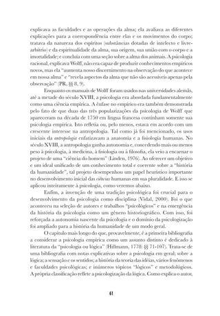 61
explicava as faculdades e as operações da alma; ela avaliava as diferentes
explicações para a correspondência entre elas e os movimentos do corpo;
tratava da natureza dos espíritos (substâncias dotadas de intelecto e livre-
arbítrio) e da espiritualidade da alma, sua origem, sua união com o corpo e a
imortalidade; e concluía com uma seção sobre a alma dos animais. A psicologia
racional, explicava Wolff, não era capaz de produzir conhecimentos empíricos
novos, mas ela “aumenta nosso discernimento na observação do que acontece
em nossa alma” e “revela aspectos da alma que não são acessíveis apenas pela
observação” (PR, §§ 8, 9).
Enquanto os manuais de Wolff foram usados nas universidades alemãs,
até a metade do século XVIII, a psicologia era abordada fundamentalmente
como uma ciência empírica. A ênfase no empírico era também demonstrada
pelo fato de que duas das três popularizações da psicologia de Wolff que
apareceram na década de 1750 em língua francesa continham somente sua
psicologia empírica. Isto refletia ou, pelo menos, estava em acordo com um
crescente interesse na antropologia. Tal como já foi mencionado, os usos
iniciais da antropologia enfatizavam a anatomia e a fisiologia humanas. No
século XVIII, a antropologia ganha autonomia e, concedendo mais ou menos
peso à psicologia, à medicina, à fisiologia ou à filosofia, ela veio a encarnar o
projeto de uma “ciência do homem” (Linden, 1976). Ao oferecer um objetivo
e um ideal unificado de um conhecimento total e coerente sobre a “história
da humanidade”, tal projeto desempenhou um papel heurístico importante
no desenvolvimento inicial das ciências humanas em sua pluralidade. E isso se
aplicou inteiramente à psicologia, como veremos abaixo.
Enfim, a invenção de uma tradição psicológica foi crucial para o
desenvolvimento da psicologia como disciplina (Vidal, 2000). Foi o que
aconteceu na seleção de autores e trabalhos “psicológicos” e na emergência
da história da psicologia como um gênero historiográfico. Com isso, foi
reforçada a autonomia nascente da psicologia e o domínio da psicologização
foi ampliado para a história da humanidade de um modo geral.
O capítulo mais longo do que, provavelmente, é a primeira bibliografia
a considerar a psicologia empírica como um assunto distinto é dedicado à
literatura da “psicologia ou lógica” (Hißmann, 1778: §§ 71-107). Trata-se de
uma bibliografia com notas explicativas sobre a psicologia em geral; sobre a
lógica; a sensação e os sentidos; a história da teoria das idéias, vários fenômenos
e faculdades psicológicas; e inúmeros tópicos “lógicos” e metodológicos.
A própria classificação reflete a psicologização da lógica. Como explica o autor,
 