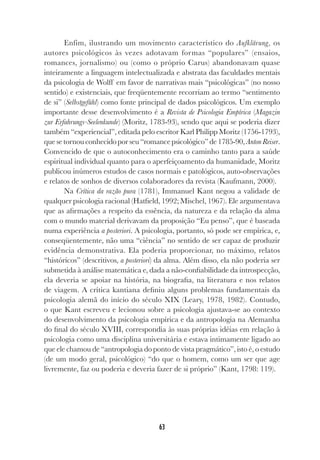 63
Enfim, ilustrando um movimento característico do Aufklärung, os
autores psicológicos às vezes adotavam formas “populares” (ensaios,
romances, jornalismo) ou (como o próprio Carus) abandonavam quase
inteiramente a linguagem intelectualizada e abstrata das faculdades mentais
da psicologia de Wolff em favor de narrativas mais “psicológicas” (no nosso
sentido) e existenciais, que freqüentemente recorriam ao termo “sentimento
de si” (Selbstgefühl) como fonte principal de dados psicológicos. Um exemplo
importante desse desenvolvimento é a Revista de Psicologia Empírica (Magazin
zur Erfahrungs-Seelenkunde) (Moritz, 1783-93), sendo que aqui se poderia dizer
também “experiencial”, editada pelo escritor Karl Philipp Moritz (1756-1793),
quesetornouconhecidoporseu“romancepsicológico”de1785-90, AntonReiser.
Convencido de que o autoconhecimento era o caminho tanto para a saúde
espiritual individual quanto para o aperfeiçoamento da humanidade, Moritz
publicou inúmeros estudos de casos normais e patológicos, auto-observações
e relatos de sonhos de diversos colaboradores da revista (Kaufmann, 2000).
Na Crítica da razão pura (1781), Immanuel Kant negou a validade de
qualquer psicologia racional (Hatfield, 1992; Mischel, 1967). Ele argumentava
que as afirmações a respeito da essência, da natureza e da relação da alma
com o mundo material derivavam da proposição “Eu penso”, que é baseada
numa experiência a posteriori. A psicologia, portanto, só pode ser empírica, e,
conseqüentemente, não uma “ciência” no sentido de ser capaz de produzir
evidência demonstrativa. Ela poderia proporcionar, no máximo, relatos
“históricos” (descritivos, a posteriori) da alma. Além disso, ela não poderia ser
submetida à análise matemática e, dada a não-confiabilidade da introspecção,
ela deveria se apoiar na história, na biografia, na literatura e nos relatos
de viagem. A crítica kantiana definiu alguns problemas fundamentais da
psicologia alemã do início do século XIX (Leary, 1978, 1982). Contudo,
o que Kant escreveu e lecionou sobre a psicologia ajustava-se ao contexto
do desenvolvimento da psicologia empírica e da antropologia na Alemanha
do final do século XVIII, correspondia às suas próprias idéias em relação à
psicologia como uma disciplina universitária e estava intimamente ligado ao
que ele chamou de “antropologia do ponto de vista pragmático”, isto é, o estudo
(de um modo geral, psicológico) “do que o homem, como um ser que age
livremente, faz ou poderia e deveria fazer de si próprio” (Kant, 1798: 119).
 
