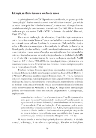 64
Psicologia, as ciências humanas e o destino do homem
A psicologia no século XVIII precisa ser considerada, no quadro geral da
“antropologia”, de duas maneiras: como uma “ciência do homem”, que incluía
os temas principais das “ciências humanas”, e como uma visão geralmente
cristã da constituição e do destino da humanidade. Em 1966, Michel Foucault
declarava que nos séculos XVII e XVIII “o homem não existia” (Foucault,
1966: 355-356).
Contra essa declaração tão afirmativa, é inevitável que sustentemos
que o entendimento do “homem” como um indivíduo e um ser social estava
no centro de quase todos os domínios do pensamento. Todo trabalho clássico
sobre o Iluminismo reconhece a importância da ciência do homem. A
historiografia pós-foucaultiana considera mais cuidadosamente seus detalhes
e seu contexto e retoma as questões sobre as continuidades e descontinuidades
entre as ciências humanas e sociais institucionalizadas no final do século XIX
e no século XX e as várias formas da ciência do homem do século XVIII
(Fox et al., 1994; Olson, 1993, 2003). No caso da psicologia, enfatizam-se seu
enraizamento na ciência do homem e suas conexões com os múltiplos projetos
que a compunham (Smith, 1997).
Um bom exemplo de como a psicologia foi entendida como pertencendo
à ciência do homem é dado na revisão protestante da Encyclopédie de Diderot e
d’Alembert.PublicadanacidadesuíçadeYverdonem1770-1775,elaexaminou
as noções de psicologia e antropologia muito mais amplamente do que a famosa
enciclopédia francesa modernizando seu vocabulário, harmonizando a ciência
do homem com a visão de mundo cristã e incorporando idéias que estavam
sendo desenvolvidas na Alemanha e na Suíça. O artigo sobre antropologia
poderia ser considerado como um sumário programático. A antropologia,
explicava ele,
nos ensinaria a conhecer, 1o
as origens do homem; 2o
os diferentes estágios
pelos quais ele passa; 3o
suas qualidades ou afeições; 4o
suas faculdades ou
ações das quais podem ser deduzidas; 5o
um conhecimento de sua natureza;
6o
de suas relações; 7o
de sua destinação; e 8o
das regras que ele deve seguir
para conformar-se adequadamente a isso. A Antropologia dependeria assim
de todas as ciências e delas ela tiraria ou daria seus princípios e reportaria
ao homem todas as conseqüências para sua utilidade, isto é, para sua
conservação, sua perfeição e felicidade. (Mingard, 1770-1775: 22)
O autor associa a antropologia principalmente à filosofia, à história
natural, à fisiologia, à metafísica e à psicologia. São elas as disciplinas
 
