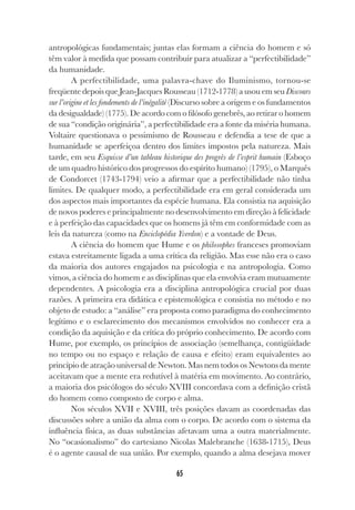 65
antropológicas fundamentais; juntas elas formam a ciência do homem e só
têm valor à medida que possam contribuir para atualizar a “perfectibilidade”
da humanidade.
A perfectibilidade, uma palavra-chave do Iluminismo, tornou-se
freqüente depois que Jean-Jacques Rousseau (1712-1778) a usou em seu Discours
sur l’origine et les fondements de l’inégalité (Discurso sobre a origem e os fundamentos
da desigualdade) (1775). De acordo com o filósofo genebrês, ao retirar o homem
de sua “condição originária”, a perfectibilidade era a fonte da miséria humana.
Voltaire questionava o pessimismo de Rousseau e defendia a tese de que a
humanidade se aperfeiçoa dentro dos limites impostos pela natureza. Mais
tarde, em seu Esquisse d’un tableau historique des progrès de l’esprit humain (Esboço
de um quadro histórico dos progressos do espírito humano) (1795), o Marquês
de Condorcet (1743-1794) veio a afirmar que a perfectibilidade não tinha
limites. De qualquer modo, a perfectibilidade era em geral considerada um
dos aspectos mais importantes da espécie humana. Ela consistia na aquisição
de novos poderes e principalmente no desenvolvimento em direção à felicidade
e à perfeição das capacidades que os homens já têm em conformidade com as
leis da natureza (como na Enciclopédia Yverdon) e a vontade de Deus.
A ciência do homem que Hume e os philosophes franceses promoviam
estava estreitamente ligada a uma crítica da religião. Mas esse não era o caso
da maioria dos autores engajados na psicologia e na antropologia. Como
vimos, a ciência do homem e as disciplinas que ela envolvia eram mutuamente
dependentes. A psicologia era a disciplina antropológica crucial por duas
razões. A primeira era didática e epistemológica e consistia no método e no
objeto de estudo: a “análise” era proposta como paradigma do conhecimento
legítimo e o esclarecimento dos mecanismos envolvidos no conhecer era a
condição da aquisição e da crítica do próprio conhecimento. De acordo com
Hume, por exemplo, os princípios de associação (semelhança, contigüidade
no tempo ou no espaço e relação de causa e efeito) eram equivalentes ao
princípio de atração universal de Newton. Mas nem todos os Newtons da mente
aceitavam que a mente era redutível à matéria em movimento. Ao contrário,
a maioria dos psicólogos do século XVIII concordava com a definição cristã
do homem como composto de corpo e alma.
Nos séculos XVII e XVIII, três posições davam as coordenadas das
discussões sobre a união da alma com o corpo. De acordo com o sistema da
influência física, as duas substâncias afetavam uma a outra materialmente.
No “ocasionalismo” do cartesiano Nicolas Malebranche (1638-1715), Deus
é o agente causal de sua união. Por exemplo, quando a alma desejava mover
 
