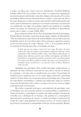 66
o corpo, era Deus que o fazia mover-se. Finalmente, Gottfried Wilhelm
Leibniz (1646-1716) via a relação entre a alma e o corpo como regulada por
uma harmonia preestabelecida, como dois relógios sincronizados. Os escritos
psicológicos diferenciavam sistematicamente a união e a interação da alma e
do corpo. Enquanto a união era aceita como um fato confirmado pela fé, pela
razão e pelo sentido interno, ainda que em si mesmo misterioso, sua interação
era considerada um tópico da pesquisa empírica que poderia ser estudado
através do exame de fenômenos que pareciam manifestar a dependência
mútua entre a alma e o corpo (Vidal, 2003).
Já nas primeiras linhas de seu Essai de psychologie (Ensaio de psicologia),
Charles Bonnet formulou a premissa da psicologia empírica do Iluminismo:
“Nós só conhecemos a alma através de suas faculdades; nós só conhecemos tais
faculdades através de seus efeitos. Estes efeitos tornam-se aparentes somente
através da intervenção do corpo” (Bonnet, 1755: 1). E no prefácio do Essai
sur les facultés de l’âme (Ensaio sobre as faculdades da alma):
A alma age em seu corpo e através de seu corpo. Portanto, devemos
sempre nos voltar ao corpóreo como primeira origem de tudo que a alma
experimenta. Não sabemos melhor o que é uma idéia na alma do que é a
própria alma. Sabemos, porém, que as idéias estão ligadas à atividade de
certas fibras e nós podemos, portanto, raciocinar sobre essas fibras porque
nós vemos essas fibras; podemos estudar um pouco seus movimentos, os
resultados desses movimentos e as conexões entre as fibras. (Bonnnet,
1760: xxi-xxii)
Admitidos tais princípios, fazia sentido investigar empiricamente as
operações de uma substância imaterial tal como elas se davam no interior
de si própria e tal como elas se manifestavam nos outros. O postulado da
existência dessa substância não era de modo algum obstáculo à psicologia
empírica. E mais ainda, esta crença dava alento às psicologias que se baseavam
em especulações neurológicas e atribuía um importante papel ao cérebro,
como sede da interação entre a alma e o corpo, e aos nervos, como os órgãos
responsáveis por essa interação.
Daí então a segunda razão para a preeminência da psicologia: entre
as disciplinas que, da economia animal à economia política, compunham a
ciência do homem, a psicologia era aquela cujo objeto próprio virtualmente
coincidia com a definição de ser humano. Isto poderia ter a conseqüência
aparentemente paradoxal de manter o estudo psicológico inseparável do
estudo do corpo e principalmente do sistema nervoso, ao mesmo tempo em
que fornecia sustentação à antropologia cristã que ela pressupunha. Hartley,
 