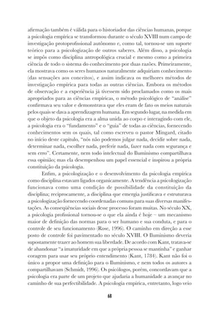 68
afirmação também é válida para o historiador das ciências humanas, porque
a psicologia empírica se transformou durante o século XVIII num campo de
investigação protoprofissional autônomo e, como tal, tornou-se um suporte
teórico para a psicologização de outros saberes. Além disso, a psicologia
se impôs como disciplina antropológica crucial e mesmo como a primeira
ciência de todo o sistema do conhecimento por duas razões. Primeiramente,
ela mostrava como os seres humanos naturalmente adquiriam conhecimento
(das sensações aos conceitos), e assim indicava os melhores métodos de
investigação empírica para todas as outras ciências. Embora os métodos
de observação e a experiência já tivessem sido proclamados como os mais
apropriados para as ciências empíricas, o método psicológico de “análise”
confirmava seu valor e demonstrava que eles eram de fato os meios naturais
pelos quais se dava a aprendizagem humana. Em segundo lugar, na medida em
que o objeto da psicologia era a alma unida ao corpo e interagindo com ele,
a psicologia era o “fundamento” e o “guia” de todas as ciências, fornecendo
conhecimentos sem os quais, tal como escreveu o pastor Mingard, citado
no início deste capítulo, “nós não podemos julgar nada, decidir sobre nada,
determinar nada, escolher nada, preferir nada, fazer nada com segurança e
sem erro”. Certamente, nem todo intelectual do Iluminismo compartilhava
essa opinião; mas ela desempenhou um papel essencial e inspirou a própria
constituição da psicologia.
Enfim, a psicologização e o desenvolvimento da psicologia empírica
como disciplina estavam ligados organicamente. A tendência a psicologização
funcionava como uma condição de possibilidade da constituição da
disciplina; reciprocamente, a disciplina que emergia justificava e estruturava
a psicologização fornecendo coordenadas comuns para suas diversas manifes-
tações. As conseqüências sociais desse processo foram muitas. No século XX,
a psicologia profissional tornou-se o que ela ainda é hoje – um mecanismo
maior de definição das normas para o ser humano e sua conduta, e para o
controle de seu funcionamento (Rose, 1996). O caminho em direção a esse
posto de controle foi pavimentado no século XVIII. O Iluminismo deveria
supostamente trazer ao homem sua liberdade. De acordo com Kant, tratava-se
de abandonar “a imaturidade em que a própria pessoa se mantinha” e ganhar
coragem para usar seu próprio entendimento (Kant, 1784). Kant não foi o
único a propor uma definição para o Iluminismo, e nem todos os autores a
compartilhavam (Schmidt, 1996). Os psicólogos, porém, concordavam que a
psicologia era parte de um projeto que ajudaria a humanidade a avançar no
caminho de sua perfectibilidade. A psicologia empirica, entretanto, logo veio
 
