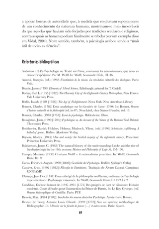69
a apoiar formas de autoridade que, à medida que resultavam supostamente
de um conhecimento da natureza humana, mostravam-se mais inexoráveis
do que aquelas que haviam sido forjadas por tradições seculares e religiosas,
contra as quais os homens podiam finalmente se rebelar (ver um exemplo disso
em Vidal, 2004). Neste sentido, também, a psicologia acabou sendo a “mais
útil de todas as ciências”.
Referências bibliográficas
Anônimo. (1745) Psychologie ou Traité sur l’âme, contenant les connoissances, que nous en
donne l’expérience. Par M. Wolff. In: Wolff, Gesammelte Werke, III. 46.
Azouvi, François. (ed.) (1992) L’institution de la raison. La révolution culturelle des ideologues. Paris:
Vrin.
Beattie, James (1790) Elements of Moral Science. Edinburgh: printed for T. Cadell.
Becker, Carl L. (1955 [1932]) The Heavenly City of the Eighteenth-Century Philosophers. New Haven:
Yale University Press.
Berlin, Isaiah. (1984 [1956]) The Age of Enlightenment. Nova York: New American Library.
Bonnet, Charles. (1782) Essai analytique sur les facultés de l’ame (1760). In: Bonnet, Oeuvres
d’histoire naturelle et de philosophie (ed. in-8°). Neuchâtel, chez Samuel Fauche, vol. 13.
Bonnet, Charles. (1978 [1755]) Essai de psychologie. Hildesheim: Olms.
Broughton, John. (1990 [1703]) Psychologia: or, An Account of the Nature of the Rational Soul. Bristol:
Thoemmes Press.
Bruhlmeier, Daniel; Holzhey, Helmut; Mudroch, Vilem. (eds.) (1996) Schottische Aufklärung. A
hotbed of genius. Berlim: Akademie Verlag.
Bryson, Gladys. (1945) Man and society: the Scottish inquiry of the eighteenth century, Princeton:
Princeton University Press.
Buickerood, James G. (1985) The natural history of the understanding: Locke and the rise of
facultative logic in the 18th century. History and Philosophy of Logic, 6, 157-190.
Campo, Mariano. (1939) Cristiano Wolff e il razionalismo precritico. In: Wolff, Gesammelte
Werke, III. 9.
Carus, Friedrich August. (1990 [1808]) Geschichte der Psychologie. Berlim: Springer Verlag.
Cassirer, Ernst. (1992 [1932]) Filosofia do Iluminismo. Tradução de Álvaro Cabral. Campinas:
UNICAMP.
Champs, Jean Des. (1747) Cours abrégé de la philosophie wolffienne, en forme de Psychologie
expérimentale e Psychologie raisonnée. In: Wolff, Gesammelte Werke, III.13.2.1 e 2.
Condillac, Etienne Bonnot de. (1947-1951 [1775) Des progrès de l’art de raisonner, Histoire
moderne. Cours d’études pour l’instruction du Prince de Parme, In: Le Roy, Georges. (ed.)
Oeuvres philosophiques de Condillac. Paris: PUF.
Dessoir, Max. (1964 [1902]) Geschichte der neueren deutschen Psychologie. Amsterdam: Bonset.
Destutt de Tracy, Antoine Louis Claude. (1992 [1797]) Sur un systême méthodique de
Bibliographie. In: Mémoire sur la faculté de penser […] et autres textes. Paris: Fayard.
 