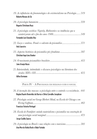 7
19. As influências da fenomenologia e do existencialismo na Psicologia ......319
Roberto Novaes de Sá
20. A psicologia humanista ..................................................................339
Rogerio Christiano Buys
21. A psicologia soviética: Vigotsky, Rubinstein e as tendências que a
caraterizaram até o fim dos anos 1980...........................................349
Fernando Luis González Rey
22. Luzes e sombras. Freud e o advento da psicanálise.............................371
Inês Loureiro
23. Aspectos históricos da psicanálise pós-freudiana ................................387
Christian Ingo Lenz Dunker
24. O movimento psicanalítico brasileiro................................................413
Jane Araujo Russo
25. Interioridade, intimidade: o discurso psicológico na literatura dos
séculos XIX e XX.................................................................. 425
Idilva Germano
PARTE IV – A PSICOLOGIA EM DIÁLOGO COM O SOCIAL
26. A invenção das massas: a psicologia entre o controle e a resistência . 441
Regina Duarte Benevides de Barros e Silvia Carvalho Josephson
27. Psicologia social em George Herbert Mead, na Escola de Chicago e em
Erving Goffman...........................................................................463
Francisco Teixeira Portugal
28. Escola de Frankfurt: unindo materialismo e psicanálise na construção de
uma psicologia social marginal ......................................................473
Jorge Coelho Soares
29. A psicologia no Brasil e suas relações com o marxismo.......................503
Ana Mercês Bahia Bock e Odair Furtado
 
