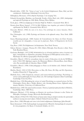70
Donald, John. (1989) The ”Science of man“ in the Scottish Enlightenment: Hume, Reid, and their
contemporaries. Edimburgo: Edinburgh University Press.
Ebbinghaus, Hermann. (1910) Abriß der Psychologie. 3 ed. Leipzig: Veit.
Eckardt, Georg; John, Matthias, van Zantwijk, Temilo e Ziche, Paul. (eds.) (2001) Anthropologie
und empirische Psychologie um 1800. Köln, Weimar, Wien: Böhlau.
École, Jean. (1990) La métaphysique de Christian Wolff. In: Wolff, C. Gesammelte Werke. III.12.
Formey, Jean Henry Samuel. (1753) La Belle Wolfienne: tome cinquième, qui contient la Psychologie
expérimentale. In: Wolff, C. Gesammelte Werke. III.16.2.
Foucault, Michel. (1966) Les mots et les choses. Une archéologie des sciences humaines. Paris:
Gallimard.
Fox, Christopher. (ed.) (1988) Psychology and literature in the eighteenth century. Nova York: AMS
Press.
Garat, Dominique-Joseph. (1800) Analyse de l’entendement. In: Séances des Écoles Normales,
recueillies par des sténographes, et revues par les professeurs. Paris: A l’Imprimerie du Cercle
Social.
Gay, Peter. (1969) The Enlightenment: An Interpretation. Nova York: Norton.
Gilson, Etienne e Langan, Thomas D. (1964) Modern Philosophy. From Descartes to Kant. Nova
York: Random House.
Goclenius, Rudolph. (1597 [1590]) ΨΥΧΟΛΟΓΙΑ: hoc est, de hominis perfectione, animo, et in primis ortu
hujus, commentationes ac disputationes quorundam Theologorum & Philosophorum nostrae aetatis […].
Marburgo: Ex officina typographica Pauli Egenolphi.
Grandière, Marcel. (1994) Le sensualisme dans les traités d’éducation à la fin du XVIIIème
siècle (1760-1789). Quelques aspects. In: Hannoun, Hubert e Drouin-Hans, Anne-Marie,
(eds.) Pour une philosophie de l’éducation. Dijon: CNDP.
Grandière, Marcel. (1998) L’idéal pédagogique en France au dix-huitième siècle. Oxford: Voltaire
Foundation.
Hartley, David. (1834 [1749]) Observations on Man, His Frame, His Duty, and His Expectations,
Londres: Printed for T. Tegg and So.
Hatfield, Gary. (1992) Empirical, rational, and transcendental psychology: Psychology as
science and as philosophy. In: Guyer, Paul. (ed.) The Cambridge Companion to Kant. Cambridge:
Cambridge University Press.
Hatfield, Gary. (1994) Remaking the science of mind. Psychology as a natural science. In: Fox,
Christopher; Porter, Roy e Wokler, Robert. (eds.) Inventing Human Science. Eighteenth century
domains. Berkeley: University of California Press.
Hatfield, Gary. (1990) The natural and the normative. Theories of spatial perception from Kant to Helmholtz,
Cambridge, Mass.: MIT Press.
Hißmann, Michael. (1778) Anleitung zur Kenntniss der auserlesenen Litteratur in allen Theilen der
Philosophie, Göttingen, Lemgo: Meyersche Buchhandlung.
Hume, David. (1978 [1739-1740]) Treatise of human nature: being an attempt to introduce the experimental
method of reasoning into moral subjects. Oxford: Oxford University Press.
Jones, Peter. (1988) Philosophy and science in the Scottish enlightenment. Edimburgo: John Donald.
Kant, Immanuel. (1798) Anthropologie in pragmatischer Hinsicht (Antropologia de um ponto
de vista pragmático). In: Kant, I. Gesammelte Schriften, vol. 25.1.
 