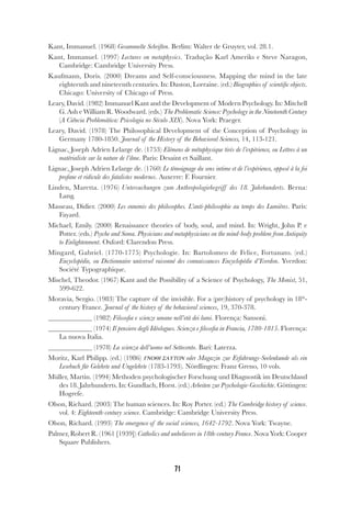 71
Kant, Immanuel. (1968) Gesammelte Schriften. Berlim: Walter de Gruyter, vol. 28.1.
Kant, Immanuel. (1997) Lectures on metaphysics. Tradução Karl Ameriks e Steve Naragon,
Cambridge: Cambridge University Press.
Kaufmann, Doris. (2000) Dreams and Self-consciousness. Mapping the mind in the late
eighteenth and nineteenth centuries. In: Daston, Lorraine. (ed.) Biographies of scientific objects.
Chicago: University of Chicago of Press.
Leary, David. (1982) Immanuel Kant and the Development of Modern Psychology. In: Mitchell
G. Ash e William R. Woodward. (eds.) The Problematic Science: Psychology in the Nineteenth Century
(A Ciência Problemática: Psicologia no Século XIX). Nova York: Praeger.
Leary, David. (1978) The Philosophical Development of the Conception of Psychology in
Germany 1780-1850. Journal of the History of the Behavioral Sciences, 14, 113-121.
Lignac, Joseph Adrien Lelarge de. (1753) Elémens de métaphysique tirés de l’expérience, ou Lettres à un
matérialiste sur la nature de l’âme. Paris: Desaint et Saillant.
Lignac, Joseph Adrien Lelarge de. (1760) Le témoignage du sens intime et de l’expérience, opposé à la foi
profane et ridicule des fatalistes modernes. Auxerre: F. Fournier.
Linden, Maretta. (1976) Untersuchungen zum Anthropologiebegriff des 18. Jahrhunderts. Berna:
Lang.
Masseau, Didier. (2000) Les ennemis des philosophes. L’anti-philosophie au temps des Lumières. Paris:
Fayard.
Michael, Emily. (2000) Renaissance theories of body, soul, and mind. In: Wright, John P. e
Potter. (eds.) Psyche and Soma. Physicians and metaphysicians on the mind-body problem from Antiquity
to Enlightenment. Oxford: Clarendon Press.
Mingard, Gabriel. (1770-1775) Psychologie. In: Bartolomeo de Felice, Fortunato. (ed.)
Encyclopédie, ou Dictionnaire universel raisonné des connaissances Encyclopédie d’Yverdon. Yverdon:
Société Typographique.
Mischel, Theodor. (1967) Kant and the Possibility of a Science of Psychology, The Monist, 51,
599-622.
Moravia, Sergio. (1983) The capture of the invisible. For a (pre)history of psychology in 18th
-
century France. Journal of the history of the behavioral sciences, 19, 370-378.
(1982) Filosofia e scienze umane nell’età dei lumi. Florença: Sansoni.
(1974) Il pensiero degli Idéologues. Scienza e filosofia in Francia, 1780-1815. Florença:
La nuova Italia.
(1978) La scienza dell’uomo nel Settecento. Bari: Laterza.
Moritz, Karl Philipp. (ed.) (1986) ΓΝΟΘΙ ΣΑΥΤΟΝ oder Magazin zur Erfahrungs-Seelenkunde als ein
Lesebuch für Gelehrte und Ungelehrte (1783-1793). Nördlingen: Franz Greno, 10 vols.
Müller, Martin. (1994) Methoden psychologischer Forschung und Diagnostik im Deutschland
des 18. Jahrhunderts. In: Gundlach, Horst. (ed.) Arbeiten zur Psychologie-Geschichte. Göttingen:
Hogrefe.
Olson, Richard. (2003) The human sciences. In: Roy Porter. (ed.) The Cambridge history of science.
vol. 4: Eighteenth-century science. Cambridge: Cambridge University Press.
Olson, Richard. (1993) The emergence of the social sciences, 1642-1792. Nova York: Twayne.
Palmer, Robert R. (1961 [1939]) Catholics and unbelievers in 18th-century France. Nova York: Cooper
Square Publishers.
 