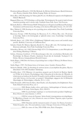72
Pestalozzi, Johann Heinrich. (1932) Die Methode. In: Herbert Schönebaum e Kurth Schreinert.
(eds.) Pestalozzi Sämtliche Werke. Berlin/Leipzig: Walter de Gruyter.
Porter, Roy. (1995) Psychology. In: Yolton, John W. (ed.) The Blackwell companion to the Enlightenment.
Oxford: Blackwell.
Rappard, Hans van. (1979) Psychology as self-knowledge. The development of the concept of mind in German
ratinalistic psychology and its relevance today. Tradução Liane Faili. Assen: Van Gorcum.
Richards, Robert. (1980) Christian Wolff’s Prolegomena to Empirical and Rational Psychology:
Translation and Commentary, Proceedings of the American Philosophical Society, 124, 227-239.
Rose, Nikolas S. (1996) Inventing our selves: psychology, power, and personhood. Nova York: Cambridge
University Press.
Rousseau, George. (1980) Psychology In: Rousseau, G. S. e Porter, Roy. (eds.) The ferment
of knowledge. Studies in the historiography of eighteenth-century science. Cambridge: Cambridge
University Press.
Schmidt, James. (ed.) (1996) What is Enlightenment? Eighteenth-century answers and twentieth-century
questions. Berkeley: University of California Press.
Schmitt, Charles B.; Skinner, Quentin; Kessler E; e Kraye, Jill. (eds.) The Cambridge history of
Renaissance philosophy. Nova York: Cambridge University Press.
Schneiders, Werner. (ed.) (1983) Christian Wolff, 1679-1754. Interpretationen zu seiner Philosophie und
deren Wirkung, Hamburg: F. Meiner.
Schütz, Christian Gottfried. (1770) Betrachtungen über die verschiednen Methoden der
Psychologie. In: Bonnet, Charles. Analytischer Versuch über die Seelenkräfte. Tradução C. G.
Schütz. Bremen, Leipzig: Johann Henrich Cramer.
Smith, Roger. (1988) Does the history of psychology have a subject? History of the Human Sciences,
1, 147-177.
Smith, Roger. (1997) The Fontana history of the human sciences. Londres: Fontana Press.
Stichweh, Rudolf. (1984) Zur Entstehung des modernen Systems wissenschaftlicher Disziplinen. Physik in
Deutschland 1740-1890. Frankfurt: Suhrkamp.
Trembley, Jean. (1781) Réponse à la question, proposée par la Société de Harlem: Quelle
est l’Utilité de la Science Psychologique dans l’éducation & la direction de l’Homme, &
relativement au bonheur des Sociétés? Et quelle serait la meilleure maniere de perfectionner
cette belle Science, & d’accroitre ses progrès? Verhandelingen, uitgegeeven door de Hollandsche
Maatschappye der Weetenschappen, te Haarlem. 20 (1), 1-310.
Vidal, Fernando. (2003) Soul. In: Kors, Alan Charles. (ed.) Encyclopedia of the Enlightenment. Nova
York: Oxford University Press, vol. 4.
(2002) Brains, bodies, selves, and science. Anthropologies of identity and the
resurrection of the body. Critical Inquiry, 28(4), 930-974.
(2000) La psychologie empirique et son historicisation pendant l’Aufklärung,”
Revue d’histoire des sciences humaines. 2, 29-56.
(1999) La ‘science de l’homme:’ désirs d’unité et juxtapositions encyclopédiques.
In: Blanckaert, Claude et al. (eds.) L’histoire des sciences de l’homme. Trajectoire, enjeux et questions
vives. Paris: L’Harmattan.
(2004) Onanism and the immanent justice of nature. In: Daston, Lorraine e
Vidal, Fernando. (eds.) The moral authority of nature. Chicago: University of Chicago Press.
(2005) Les sciences de l’âme, XVIe-XVIIIe siècles, Paris: Champion.
 