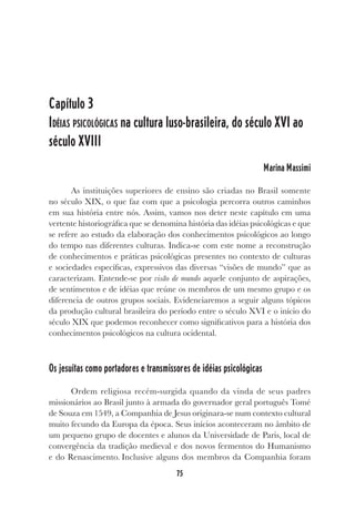 75
Capítulo 3
IDÉIAS PSICOLÓGICAS na cultura luso-brasileira, do século XVI ao
século XVIII
Marina Massimi
As instituições superiores de ensino são criadas no Brasil somente
no século XIX, o que faz com que a psicologia percorra outros caminhos
em sua história entre nós. Assim, vamos nos deter neste capítulo em uma
vertente historiográfica que se denomina história das idéias psicológicas e que
se refere ao estudo da elaboração dos conhecimentos psicológicos ao longo
do tempo nas diferentes culturas. Indica-se com este nome a reconstrução
de conhecimentos e práticas psicológicas presentes no contexto de culturas
e sociedades específicas, expressivos das diversas “visões de mundo” que as
caracterizam. Entende-se por visão de mundo aquele conjunto de aspirações,
de sentimentos e de idéias que reúne os membros de um mesmo grupo e os
diferencia de outros grupos sociais. Evidenciaremos a seguir alguns tópicos
da produção cultural brasileira do período entre o século XVI e o início do
século XIX que podemos reconhecer como significativos para a história dos
conhecimentos psicológicos na cultura ocidental.
Os jesuítas como portadores e transmissores de idéias psicológicas
Ordem religiosa recém-surgida quando da vinda de seus padres
missionários ao Brasil junto à armada do governador geral português Tomé
de Souza em 1549, a Companhia de Jesus originara-se num contexto cultural
muito fecundo da Europa da época. Seus inícios aconteceram no âmbito de
um pequeno grupo de docentes e alunos da Universidade de Paris, local de
convergência da tradição medieval e dos novos fermentos do Humanismo
e do Renascimento. Inclusive alguns dos membros da Companhia foram
 