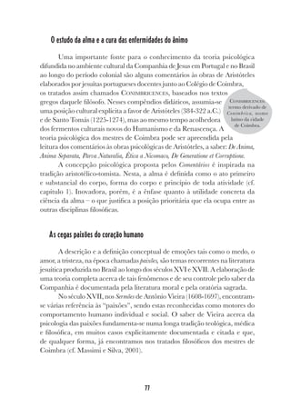 77
O estudo da alma e a cura das enfermidades do ânimo
Uma importante fonte para o conhecimento da teoria psicológica
difundida no ambiente cultural da Companhia de Jesus em Portugal e no Brasil
ao longo do período colonial são alguns comentários às obras de Aristóteles
elaborados por jesuítas portugueses docentes junto ao Colégio de Coimbra,
os tratados assim chamados CONIMBRICENCES, baseados nos textos
gregos daquele filósofo. Nesses compêndios didáticos, assumia-se
uma posição cultural explícita a favor de Aristóteles (384-322 a.C.)
e de Santo Tomás (1225-1274), mas ao mesmo tempo acolhedora
dos fermentos culturais novos do Humanismo e da Renascença. A
teoria psicológica dos mestres de Coimbra pode ser apreendida pela
leitura dos comentários às obras psicológicas de Aristóteles, a saber: De Anima,
Anima Separata, Parva Naturalia, Ética a Nicomaco, De Generatione et Corruptione.
A concepção psicológica proposta pelos Comentários é inspirada na
tradição aristotélico-tomista. Nesta, a alma é definida como o ato primeiro
e substancial do corpo, forma do corpo e princípio de toda atividade (cf.
capítulo 1). Inovadora, porém, é a ênfase quanto à utilidade concreta da
ciência da alma – o que justifica a posição prioritária que ela ocupa entre as
outras disciplinas filosóficas.
As cegas paixões do coração humano
A descrição e a definição conceptual de emoções tais como o medo, o
amor, a tristeza, na época chamadas paixões, são temas recorrentes na literatura
jesuítica produzida no Brasil ao longo dos séculos XVI e XVII. A elaboração de
uma teoria completa acerca de tais fenômenos e de seu controle pelo saber da
Companhia é documentada pela literatura moral e pela oratória sagrada.
No século XVII, nos Sermões de Antônio Vieira (1608-1697), encontram-
se várias referência às “paixões”, sendo estas reconhecidas como motores do
comportamento humano individual e social. O saber de Vieira acerca da
psicologia das paixões fundamenta-se numa longa tradição teológica, médica
e filosófica, em muitos casos explicitamente documentada e citada e que,
de qualquer forma, já encontramos nos tratados filosóficos dos mestres de
Coimbra (cf. Massimi e Silva, 2001).
CONIMBRICENCES:
termo derivado de
Conimbrica, nome
latino da cidade
de Coimbra.
 