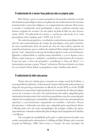 78
O conhecimento de si mesmo: força poderosa sobre as próprias ações
Para Vieira e para os outros pregadores do período colonial, o estudo
dos fenômenos psicológicos situa-se no plano de um conhecimento de si mesmo
instrumental à conversão religiosa e ao comportamento virtuoso. Para tanto,
o sermão é considerado meio privilegiado e eficaz, conforme assinala num
famoso conjunto de sermões (As cinco pedras da funda de Davi em cinco discursos
morais, 1676): “O conhecimento de si mesmo, e o conceito que cada um faz de si, é uma
força poderosa sobre as próprias ações” (1993, vol. V: 612).
Na visão dos pregadores, o verdadeiro conhecimento psicológico brota
não de uma autonomização do campo do psicológico, mas, pelo contrário,
de uma consideração deste do ponto de vista de uma ordem superior da
experiência humana, que é a ordem do espiritual. Para atingir tal perspectiva é
preciso “sair”, distanciar-se do que de imediato aparece como o ser do homem.
Quando a subjetividade se espelha numa alteridade, e o eu se depara com o
Outro, então começa-se a adquirir o verdadeiro conhecimento de si mesmo.
É por isso que “a boca do pregador”, semelhante à “boca de Deus”, é o
instrumento com que a graça “forma” os homens. Por isso, inclusive em vários
de seus Sermões Vieira define os pregadores como “médicos das almas”.
O conhecimento do índio como pessoa
Numa ótica já voltada para a atuação no campo social da Colônia, a
correspondência epistolar e a literatura de viagem elaboradas pelos jesuítas ao
longo de sua presença missionária no Brasil do século XVI ao século XVIII
constituem-se numa fonte importantíssima de transmissão de idéias psicológicas
acerca de si mesmo e do outro. O conhecimento dos índios, adquirido pelos
missionários jesuítas através da convivência quotidiana com eles, norteada pelo
objetivo da evangelização, transmitido e difundido através da correspondência
epistolar, é, sucessivamente, organizado em tratados e informes. Nesses
documentos, é elaborado um saber que, adquirido pela experiência direta,
é filtrado pelo crivo da visão antropológica da teologia católica da época,
especialmente a doutrina elaborada pelos teólogos da Companhia de Coimbra
e em Roma.
Um exemplo da modalidade pela qual o conhecimento do índio vem
sendo construído pelos missionários é o Diálogo do Padre Nóbrega sobre a conversão
do gentio (in Nóbrega, 1988). Nesse texto, a “criação” de uma “psicologia” do
 