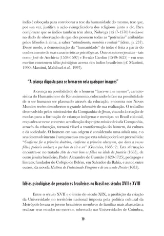 79
índio é esboçada para corroborar a tese da humanidade do mesmo, tese que,
por sua vez, justifica a ação evangelizadora dos religiosos junto a ele. Para
comprovar que os índios também têm alma, Nóbrega (1517-1570) baseia-se
no dado de observação de que eles possuem todas as “potências” atribuídas
pelos filósofos à alma, a saber “entendimento, memória e vontade” (idem, p. 237).
Desse modo, a demonstração da “humanidade” do índio é feita a partir do
conhecimento de suas características psicológicas. Outros autores jesuítas – tais
como José de Anchieta (1534-1597) e Fernão Cardim (1549-1625) – em seus
escritos constroem idéias psicológicas acerca dos índios brasileiros (cf. Massimi,
1990; Massimi, Mahfoud et al., 1997).
“A criança disposta para se formarem nela quaisquer imagens”
A crença na possibilidade de o homem “fazer-se a si mesmo”, caracte-
rística do Humanismo e do Renascimento, colocando ênfase na possibilidade
de o ser humano ser plasmado através da educação, encontra nos Novos
Mundos recém descobertos o grande laboratório de sua realização. O trabalho
desenvolvido pelos missionários da Companhia de Jesus, visando à criação de
escolas para a formação de crianças indígenas e mestiças no Brasil colonial,
enquadra-se nesse contexto: a realização do projeto missionário da Companhia,
através da educação, tornará viável a transformação do homem, da cultura
e da sociedade. O homem em sua origem é considerado uma tabula rasa, e o
seu desenvolvimento é um processo em que esta tabula poderá ser preenchida:
“Conforme for a primeira doutrina, conforme a primeira educaçam, que deres a vossos
filhos, podereis conhecer, o que ham de vir a ser” (Gusmão, 1685: 2). Esta afirmação
encontra-se no tratado Arte de crear bem os filhos na idade da puerícia (1685), de
outro jesuíta brasileiro, Padre Alexandre de Gusmão (1629-1725), pedagogo e
literato, fundador do Colégio de Belém, em Salvador da Bahia, e autor, entre
outros, da novela História de Predestinado Peregrino e de seu irmão Precito (1685).
Idéias psicológicas de pensadores brasileiros no Brasil nos séculos XVII e XVIII
Entre o século XVII e o início do século XIX, a proibição da criação
da Universidade no território nacional imposta pela política cultural da
Metrópole levara os jovens brasileiros membros de famílias mais abastadas a
realizar seus estudos no exterior, sobretudo nas Universidades de Coimbra,
 