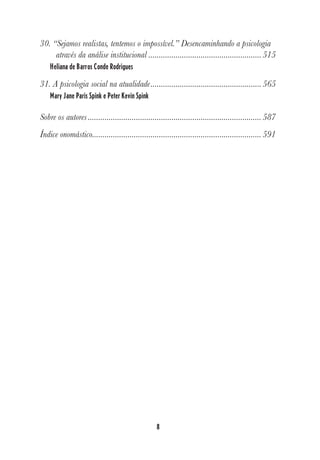 8
30. “Sejamos realistas, tentemos o impossível.” Desencaminhando a psicologia
através da análise institucional ......................................................515
Heliana de Barros Conde Rodrigues
31. A psicologia social na atualidade.....................................................565
Mary Jane Paris Spink e Peter Kevin Spink
Sobre os autores ...................................................................................587
Índice onomástico.................................................................................591
 