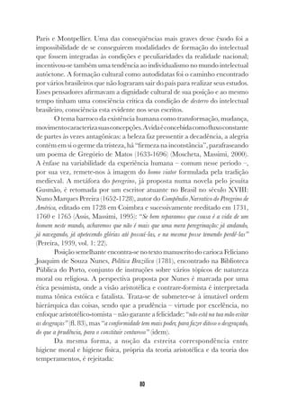 80
Paris e Montpellier. Uma das conseqüências mais graves desse êxodo foi a
impossibilidade de se conseguirem modalidades de formação do intelectual
que fossem integradas às condições e peculiaridades da realidade nacional;
incentivou-se também uma tendência ao individualismo no mundo intelectual
autóctone. A formação cultural como autodidatas foi o caminho encontrado
por vários brasileiros que não lograram sair do país para realizar seus estudos.
Esses pensadores afirmavam a dignidade cultural de sua posição e ao mesmo
tempo tinham uma consciência crítica da condição de desterro do intelectual
brasileiro, consciência esta evidente nos seus escritos.
O tema barroco da existência humana como transformação, mudança,
movimentocaracterizasuasconcepções.Avidaéconcebidacomofluxoconstante
de partes às vezes antagônicas: a beleza faz pressentir a decadência, a alegria
contém em si o germe da tristeza, há “firmeza na inconstância”, parafraseando
um poema de Gregório de Matos (1633-1696) (Moscheta, Massimi, 2000).
A ênfase na variabilidade da experiência humana – comum nesse período –,
por sua vez, remete-nos à imagem do homo viator formulada pela tradição
medieval. A metáfora do peregrino, já proposta numa novela pelo jesuíta
Gusmão, é retomada por um escritor atuante no Brasil no século XVIII:
Nuno Marques Pereira (1652-1728), autor do Compêndio Narrativo do Peregrino de
América, editado em 1728 em Coimbra e sucessivamente reeditado em 1731,
1760 e 1765 (Assis, Massimi, 1995): “Se bem reparamos que cousa é a vida de um
homem neste mundo, acharemos que não é mais que uma mera peregrinação: já andando,
já navegando, já apetecendo glórias até possuí-las, e na mesma posse temendo perdê-las”
(Pereira, 1939, vol. 1: 22).
Posição semelhante encontra-se no texto manuscrito do carioca Feliciano
Joaquim de Souza Nunes, Política Brazilica (1781), encontrado na Biblioteca
Pública do Porto, conjunto de instruções sobre vários tópicos de natureza
moral ou religiosa. A perspectiva proposta por Nunes é marcada por uma
ética pessimista, onde a visão aristotélica e contrare-formista é interpretada
numa tônica estóica e fatalista. Trata-se de submeter-se à imutável ordem
hierárquica das coisas, sendo que a prudência – virtude por excelência, no
enfoque aristotélico-tomista – não garante a felicidade: “não está na tua mão evitar
as desgraças” (fl. 83), mas “a conformidade tem mais poder, para fazer ditoso o desgraçado,
do que a prudência, para o constituir venturoso” (idem).
Da mesma forma, a noção da estreita correspondência entre
higiene moral e higiene física, própria da teoria aristotélica e da teoria dos
temperamentos, é rejeitada:
 