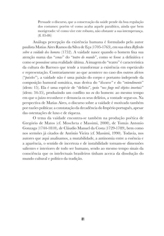81
Persuade o discurso, que a conservação da saúde pende da boa regulação
dos costumes: porém vê como acaba aquele paralítico, ainda que bem
morigerado: vê como vive este robusto, não obstante a sua intemperança.
(fl. 85-86)
Análoga percepção da existência humana é formulado pelo autor
paulista Matias Aires Ramos da Silva de Eça (1705-1763), em sua obra Reflexão
sobre a vaidade dos homens (1752). A vaidade nasce quando o homem fixa sua
atenção numa das “cenas” do “teatro do mundo”, como se fosse a definitiva e
como se possuísse uma realidade última. A imagem do “teatro” é característica
da cultura do Barroco que tende a transformar a existência em espetáculo
e representação. Contrariamente ao que acontece no caso dos outros afetos
(“paixões”), a vaidade não é uma paixão do corpo e portanto independe da
composição humoral somática, mas deriva do “discurso” e do “entendimento”
(idem: 15). Ela é uma espécie de “delírio”, pois “nos finge mil objetos imortais”
(idem: 34-35), produzindo um conflito no eu do homem: ao mesmo tempo
em que o juízo reconhece e denuncia os seus delírios, a vontade segue-os. Na
perspectiva de Matias Aires, o discurso sobre a vaidade é motivado também
por razões políticas: a constatação da decadência do Império português, apesar
das ostentações de luxo e de riqueza.
O tema da vaidade encontra-se também na produção poética de
Gregório de Matos (cf. Moscheta e Massimi, 2000), de Tomás Antonio
Gonzaga (1744-1810), de Cláudio Manuel da Costa (1729-1789), bem como
nos sermões já citados de Antônio Vieira (cf. Massimi, 1990). Todavia, nos
autores que aqui analisamos, a mutabilidade, a antinomia entre a essência e
a aparência, o sentido de incerteza e de instabilidade tornam-se dimensões
salientes e interiores de todo ser humano, sendo ao mesmo tempo sinais da
consciência que os intelectuais brasileiros tinham acerca da dissolução do
mundo cultural e político da tradição.
 