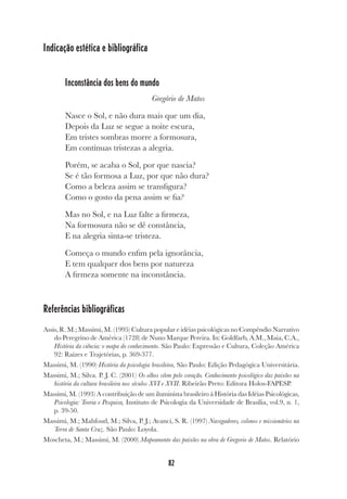 82
Indicação estética e bibliográfica
Inconstância dos bens do mundo
Gregório de Matos
Nasce o Sol, e não dura mais que um dia,
Depois da Luz se segue a noite escura,
Em tristes sombras morre a formosura,
Em contínuas tristezas a alegria.
Porém, se acaba o Sol, por que nascia?
Se é tão formosa a Luz, por que não dura?
Como a beleza assim se transfigura?
Como o gosto da pena assim se fia?
Mas no Sol, e na Luz falte a firmeza,
Na formosura não se dê constância,
E na alegria sinta-se tristeza.
Começa o mundo enfim pela ignorância,
E tem qualquer dos bens por natureza
A firmeza somente na inconstância.
Referências bibliográficas
Assis, R. M.; Massimi, M. (1995) Cultura popular e idéias psicológicas no Compêndio Narrativo
do Peregrino de América (1728) de Nuno Marque Pereira. In: Goldfarb, A.M., Maia, C.A.,
História da ciência: o mapa do conhecimento. São Paulo: Expressão e Cultura, Coleção América
92: Raízes e Trajetórias, p. 369-377.
Massimi, M. (1990) História da psicologia brasileira, São Paulo: Edição Pedagógica Universitária.
Massimi, M.; Silva. P. J. C. (2001) Os olhos vêem pelo coração. Conhecimento psicológico das paixões na
história da cultura brasileira nos séculos XVI e XVII. Ribeirão Preto: Editora Holos-FAPESP.
Massimi, M. (1993) A contribuição de um iluminista brasileiro á História das Idéias Psicológicas,
Psicologia: Teoria e Pesquisa, Instituto de Psicologia da Universidade de Brasília, vol.9, n. 1,
p. 39-50.
Massimi, M.; Mahfoud, M.; Silva, P. J.; Avanci, S. R. (1997) Navegadores, colonos e missionários na
Terra de Santa Cruz. São Paulo: Loyola.
Moscheta, M.; Massimi, M. (2000) Mapeamento das paixões na obra de Gregorio de Matos. Relatório
 