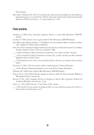 83
Final, Fapesp.
Silva, P. J. C.; Massimi, M. (1997) A construção do conhecimento psicológico na obra História do
predestinado peregrino e seu irmão Precito (1682) de Alexandre de Gusmão S. J. Revista da Sociedade
Brasileira de História da Ciência, n. 17, janeiro-junho, p. 71-80.
Fontes primárias
Anchieta, J. (1988) Cartas, informações, fragmentos históricos e sermões, Belo Horizonte: EDUSP/
Itatiaia.
Cardim, F. (1980) Tratados da terra e gentes do Brasil, Belo Horizonte: EDUSP/Itatiaia.
Eça, Matias Aires Ramos da Silva. (1770) Reflexões acerca da vaidade dos Homens ou Discursos Moraes
sobre os Effeitos da Vaidade. Lisboa: Galhardo.
Góis, M. (1607) Commentarii Collegii Conimbricensis Societatis Iesu, In Libro de Generatione et Corruptione
Aristotelis Stagiritae. Veneza: Vincenzo Amadino, 760p.
(1602) Commentarii Collegii Conimbricensis Societati Iesu, in tres Libros de Anima. Venetiis.
(1593) Commentarii Collegii Conimbricensis Societatis Iesu, in Libros Aristotelis qui Parva Naturalia
appellantur. Lisboa: Simão Lopes.
(1593) Disputas do Curso sobre os livros da Moral da Ética a Nicomaco, de Aristóteles. Lisboa: Simão
Lopes.
Gusmão, A. (1865) A Arte de crear bem os filhos na idade da puerícia. Lisboa: Deslandes.
(1685) História de Predestinado Peregrino e de seu irmão Precito. Lisboa: Deslandes.
Nobrega, M. (1988) Cartas do Brasil. Belo Horizonte: EDUSP/Itatiaia.
Nunes, F. J. S. (1781) Politica Brazilica dirigida aos Venturosos Indios da Villa de Lavradio. Biblioteca
Municipal do Porto, manuscrito.
Pereira, N. M. (1939) Compêndio Narrativo do Peregrino de America. Rio de Janeiro: Editora da
Academia Brasileira das Ciências, 2 vols.
Vieira, A. (1951 [1696]) Sermões, 15 vols. Porto: Lello e Irmão.
(1993 [1676]) As cinco pedras da funda de Davi em cinco discursos morais. In: Vieira, A.
Sermões. Porto: Lello Irmãos, vol. V.
 
