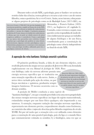 86
Durante todo o século XIX, a psicologia, para se fundar e ser aceita no
restrito clube das ciências, tentou pleitear o recurso a tais vetos e aos de outros
filósofos, como o positivista AUGUSTO COMTE. Assim, nesse intento, esboçaram-
se alguns projetos de psicologia como os de Rudolph Lotze (1817-1881), na
Alemanha, e Francis Galton (1822-
1911), na Inglaterra (cf. capítulo 6).
Contudo, como veremos a seguir, essas
questõesserãorespondidasdemodode-
cisivo indiretamente graças ao trabalho
de alguns fisiólogos e de um físico,
contribuindo para a constituição da
psicologia como ciência independente
no final do século XIX.
A superação dos vetos kantianos: fisiologia sensorial e psicofísica
O primeiro problema listado, a falta de um elemento objetivo, será
resolvido pela teoria das energias nervosas específicas de JOHANNES MÜLLER, formulada
explicitamente em seu Manual de fisiologia de 1826. Para
esse fisiólogo, cada via nervosa aferente possuía uma
energia nervosa específica que se traduziria em
uma sensação específica de cada nervo. Assim, o
nervo ótico excitado pela ação da retina, ou por
forças mecânicas e químicas, produziria sempre
imagens luminosas. O mesmo ocorreria com os
demais sentidos.
A posição de Müller conduziu a uma espécie de
“kantismo fisiológico”, em que o mundo percebido seria uma mera propriedade
das nossas energias nervosas específicas (no lugar do sujeito transcendental),
estimuladas sempre por um fator físico qualquer, não importando a sua
natureza. A sensação, enquanto variação das energias nervosas específicas,
representaria um elemento preciso, corporalmente situado como fenômeno,
ao contrário das idéias e impressões descritas pelos filósofos empiristas do século
XVIII. Foi por tal razão que a sensação veio a ser utilizada como elemento
para a construção de uma possível psicologia, pois ela liga a) o mundo físico
que constantemente estimula os sentidos; b) o fisiológico, uma vez que as
AUGUSTO COMTE (1798-1857) foi um dos fundadores do
movimento positivista, surgido na França do século XIX,
e que buscava uma reforma no âmbito do conhecimento,
da política e mesmo da religião. A primeira proposta
positivista de Comte situa-se no âmbito do conhecimento
e afirma que este só pode ser obtido através de juízos
empíricos, públicos e controláveis. Como a psicologia
de sua época não preenchia estes critérios, Comte
concluiu que a psicologia não poderia ser uma ciência.
Posteriormente, algumas correntes psicológicas, como o
behaviorismo, propuseram-se a contornar o veto comteano
e fazer uma psicologia científica, utilizando, para isto, o
paradigma comteano de ciência.
JOHANNES MÜLLER (1801-1858)
foi um dos mais importantes fisiólogos
da primeira metade do século XIX,
forneceu a base da moderna fisiologia
nervosa ao conceber os nervos não
mais como dutos de uma matéria sutil,
os espíritos animais, mas de energias
nervosas específicas.
 