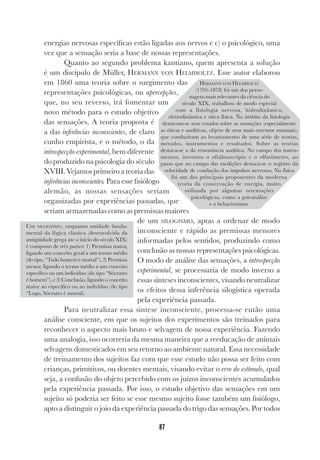 87
energias nervosas específicas estão ligadas aos nervos e c) o psicológico, uma
vez que a sensação seria a base de nossas representações.
Quanto ao segundo problema kantiano, quem apresenta a solução
é um discípulo de Müller, HERMANN VON HELMHOLTZ. Esse autor elaborou
em 1860 uma teoria sobre o surgimento das
representações psicológicas, ou apercepções,
que, no seu reverso, irá fomentar um
novo método para o estudo objetivo
das sensações. A teoria proposta é
a das inferências inconscientes, de claro
cunho empirista, e o método, o da
introspecção experimental, bem diferente
do produzido na psicologia do século
XVIII.Vejamos primeiroateoriadas
inferências inconscientes. Para esse fisiólogo
alemão, as nossas sensações seriam
organizadas por experiências passadas, que
seriam armazenadas como as premissas maiores
de um SILOGISMO, aptas a ordenar de modo
inconsciente e rápido as premissas menores
informadas pelos sentidos, produzindo como
conclusão as nossas representações psicológicas.
O modo de análise das sensações, a introspecção
experimental, se processaria de modo inverso a
essas sínteses inconscientes, visando neutralizar
os efeitos dessa inferência silogística operada
pela experiência passada.
Para neutralizar essa síntese inconsciente, processa-se então uma
análise consciente, em que os sujeitos dos experimentos são treinados para
reconhecer o aspecto mais bruto e selvagem de nossa experiência. Fazendo
uma analogia, isso ocorreria da mesma maneira que a reeducação de animais
selvagens domesticados em seu retorno ao ambiente natural. Essa necessidade
de treinamento dos sujeitos faz com que esse estudo não possa ser feito com
crianças, primitivos, ou doentes mentais, visando evitar o erro do estímulo, qual
seja, a confusão do objeto percebido com os juízos inconscientes acumulados
pela experiência passada. Por isso, o estudo objetivo das sensações em um
sujeito só poderia ser feito se esse mesmo sujeito fosse também um fisiólogo,
apto a distinguir o joio da experiência passada do trigo das sensações. Por todos
Um SILOGISMO, enquanto unidade funda-
mental da lógica clássica (desenvolvida da
antigüidade grega ate o início do século XIX)
é composto de três partes: 1) Premissa maior,
ligando um conceito geral a um termo médio
(do tipo, “Todo homem é mortal”), 2) Premissa
menor, ligando o termo médio a um conceito
específico ou um indivíduo (do tipo “Sócrates
é homem”), e 3) Conclusão, ligando o conceito
maior ao especifico ou ao indivíduo (do tipo
“Logo, Sócrates é mortal).
HERMANN VON HELMHOLTZ
(1795-1878) foi um dos perso-
nagens mais relevantes da ciência do
século XIX, trabalhou de modo especial
com a fisiologia nervosa, hidrodinâmica,
eletrodinâmica e ótica física. No âmbito da fisiologia
destacam-se seus estudos sobre as sensações (especialmente
as óticas e auditivas, objeto de seus mais extensos manuais),
que conduziram ao levantamento de uma série de teorias,
métodos, instrumentos e resultados. Sobre as teorias
destaca-se a da ressonância auditiva. No campo dos instru-
mentos, inventou o oftalmoscópio e o olfatômetro, ao
passo que no campo das medições destaca-se o registro da
velocidade de condução dos impulsos nervosos. Na física
foi um dos principais proponentes da moderna
teoria da conservação de energia, muito
utilizada por algumas orientações
psicológicas, como a psicanálise
e o behaviorismo.
 