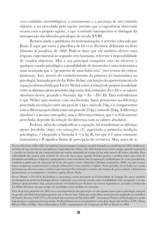 88
esses cuidados metodológicos, o treinamento e a presença de um estímulo
objetivo a ser percebido pelo sujeito (mesmo que a experiência observada
ocorra com o próprio sujeito), é que o método introspectivo se distingue da
introspecção dos filósofos-psicólogos do século XVIII.
Restava ainda o problema da matematização, o terceiro colocado por
Kant. É aqui que entra a psicofísica de GUSTAV FECHNER, delineada no livro
Elementos de psicofísica, de 1860. Pode-se dizer que ela também oferece uma
resposta experimental ao segundo veto kantiano, referente à impossibilidade
de estudos objetivos. Mas a sua principal conquista está em oferecer a
qualquer estudo psicológico a possibilidade de desenvolver uma matemática
mais avançada que a “geometria de uma linha reta” (nos termos da críticas
kantianas). Isso, através do estabelecimento da primeira lei matemática na
psicologia, batizada por ele Lei Weber-Fechner, em função do aproveitamento da
equação desenvolvida por ERNST WEBER sobre a relação de proporcionalidade
entre as diferenças apenas percebidas (dap) entre dois estímulos (Ea e Eb) e os valores
absolutos destes, gerando a fórmula: dap = Ea – Eb/ Eb. Para entendermos
o que Weber quis mostrar com sua fórmula, basta pensarmos na diferença
percebida na relação entre um peso de 1 kg e outro de 2 kg, e a compararmos
com a diferença percebida entre um peso de 21 kg e outro de 20 kg. A diferença
absoluta é a mesma (um quilo), mas a diferença relativa, que é a efetivamente
percebida, depende da relação da diferença com os valores absolutos.
Fechner, além de complexificar a equação, irá transformar as diferenças
apenas percebidas (daps) em sensações (S), sugerindo a primeira medição
psicológica, e chegando à fórmula S = k log R, em que k é uma constante
matemática e R significa limiar de percepção do ESTÍMULO. Mas, antes de se
GUSTAV FECHNER (1801-1887) foi também um personagem bastante versátil: formado em medicina em 1822, dedicou-se
no início de sua carreira às matemáticas e especialmente à física. Até 1839 destacava-se nesse campo, quando renunciou
à cátedra em função de um comprometimento ocular, adquirido no exame da luz solar através de lentes coloridas. Essa
enfermidade lhe causou uma reclusão de cerca de cinco anos, quando Fechner passou a meditar sobre uma série de
postulados metafísicos e religiosos, o panpsiquismo e a sua visão diurna. Sua recuperação, creditada por ele a esse pensamento,
conduziu à publicação de uma série de livros, dos quais o mais conhecido é Elementos de psicofísica (1860), em que o autor
busca comprovar empiricamente a relação indissociável entre matéria e espírito. Nesse período, ele se dedica ao estudo
de fenômenos diversos como a estética experimental (determinação estatística das formas do gosto comum) e fenômenos
paranormais, ao acompanhar o médium espírita Henry Slade.
ERNST WEBER (1795-1878) foi fisiólogo e anatomista, tendo lecionado na Universidade de Leipzig. Fez parte também
da fundação da moderna fisiologia alemã, realizando uma série de estudos sobre sensibilidade tátil e propondo a lei das
diferenças apenas percebidas (dap), posteriormente retrabalhada por Fechner em termos logarítmicos, gerando a rebatizada
Lei Weber-Fechner, em que as daps são assumidas como medidas de sensação.
ESTE TRABALHO, proposto em 1860, tem a sua importância não apenas por ser um suposto marco para a psicologia, mas por
ter gerado uma linha de pesquisa presente até os dias de hoje. Ainda que a psicofísica atual seja mais inspirada nos trabalhos
de Stanley Stevens (1906-1973), a Sociedade Internacional de Psicofísica (ISP – Intenational Society of Psychophysics) ainda
hoje promove congressos internacionais. No Brasil destacam-se pesquisadores como José Aparecido da Silva (USP), Nílton
Ribeiro Filho (UFRJ) e Élton Matsushima (UFF), organizadores do Congresso da ISP no Brasil em 2002.
 