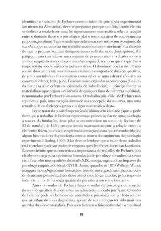 89
identificar o trabalho de Fechner como o início da psicologia experimental
(ao menos na Alemanha), deve-se perguntar por que um físico como ele iria
se dedicar a estabelecer uma lei rigorosamente matemática sobre a relação
entre o domínio físico e o psicológico (daí o termo da área de conhecimento
proposto, psicofísica). Temos então que relacionar esse texto com o conjunto de
sua obra, que caracteriza um trabalho mais ou menos sistemático na direção
do que o próprio Fechner designou como visão diurna ou panpsiquismo. Por
panpsiquismo entendia-se um conjunto de pensamentos e reflexões sobre o
mundo enquanto composto por uma hierarquia de seres em que o espírito e o
corpo seriam coextensivos, em todas as esferas. O domínio físico e o mental não
seriam duas naturezas, mas uma única natureza composta de duas perspectivas,
de resto um mistério tão complexo como saber se uma esfera é côncava ou
convexa (Fechner, 1850, p. iv). Ficariam assim excluídas as concepções dualistas
da natureza (que crêem na existência de substâncias), e principalmente as
materialistas (que negam a existência de qualquer fator de natureza espiritual),
denominadas por Fechner visão noturna. O trabalho psicofísico de Fechner não
representa, pois, uma exceção dentro de sua concepção da natureza, mas uma
tentativa de estabelecer a prova e o rigor matemático desta.
Por se tratar da possível superação do último veto kantiano é que se pode
dizer que o trabalho de Fechner representa o primeiro pilar de uma psicologia
a nascer. As fundações desse pilar se encontrariam no sonho de Fechner de
22 de outubro de 1850, em que intuiu matematicamente a relação entre os
elementos físicos (estímulos) e espirituais (sensações), data que é reconhecida por
alguns historiadores da psicologia como o marco do surgimento da psicologia
experimental (Boring, 1950). Mas deve-se lembrar que o valor desse trabalho
está correlacionado ao poder de resposta que ele oferece às críticas kantianas.
É nesse circuito que se concretiza a importância do trabalho de Fechner, pois
ele abriu espaço para a primeira formulação de psicologia reconhecida como
científica pelos novos padrões do século XIX, ou seja, superando os impasses da
psicologia empírica do século XVIII. Assim, quando em 1879 Wilhelm Wundt
inaugura a psicologia como formação e área de investigação acadêmica, todos
os elementos possibilitadores desse ato já estarão garantidos, pelas respostas
indiretas tanto da fisiologia quanto da psicofísica aos vetos kantianos.
Antes do sonho de Fechner havia o sonho da psicologia de acordar
do sono dogmático de todo saber metafísico denunciado por Kant. O sonho
de Fechner pode ter brevemente acordado a psicologia (ou ter feito sonhar
que acordou) do sono dogmático, apesar de sua intenção ter sido mais nos
acordar do sono materialista. Pois correlacionar o físico (estímulo) e o espiritual
 