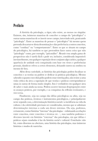 9
Prefácio
A história da psicologia, a rigor, não existe, ao menos no singular.
Existem, sim, inúmeras maneiras de conceber o campo do “psicológico” e
outras tantas maneiras de se inserir nesse campo, intervindo nele, praticando
“psicologia”. Entre as maneiras de pensar o “psicológico” há mesmo quem
pretenda descartar-se desta denominação e dar preferência a outros conceitos,
como “conduta” ou “comportamento”. Entre os que se situam no campo
do psicológico, há também os que pretendem fazer outra coisa que não
“psicologia” como, por exemplo, “psicanálise”. Reunir essa ampla gama de
perspectivas não é tarefa fácil e pode ser, inclusive, considerada impossível:
inevitavelmente, em qualquer exposição desse conjunto algo caótico, qualquer
aparência de unidade será conquistada com base em vieses e preferências
pessoais, dando-se relevo a certos elementos, deixando outros na sombra ou
mesmo de fora.
Além dessa variedade, as histórias das psicologias podem focalizar os
conceitos e as teorias ou podem se dedicar às práticas psicológicas. Mesmo
sabendo o quanto esses dois pólos podem estar entrelaçados, não resiste a uma
visão crítica da área a suposição de que teorias e práticas correspondam-se
umas às outras de forma muito simples. Isto é verdadeiro em qualquer área
de saber e mais ainda na nossa. Podem ocorrer imensas desproporções entre
os avanços práticos, por exemplo, e as conquistas da reflexão teorizantes, e
vice-versa.
Finalmente, seja no campo das idéias psicológicas ou afins, seja no
campo das práticas, técnicas e instrumentos psicológicos, e principalmente
neste segundo caso, a determinação histórico-social e a incidência na vida da
cultura e da coletividade precisam ser consideradas, mesmo que se admitam
determinações internas a cada um desses sistemas. Ou seja, podemos,
certamente, contar histórias “internas” das psicologias – enfatizando as relações
entre conceitos, entre conceitos e técnicas etc. –, mas também podemos e
devemos investir em histórias “externas” das psicologias, em que idéias e
práticas sejam estudadas à luz da história social e cultural. Conclusão: não
há, como dissemos na abertura, uma história das psicologias, mas inúmeras
histórias e modos de narrá-las.
 