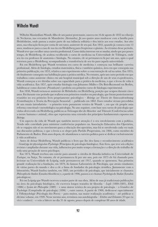 92
Wilhelm Wundt
Wilhelm Maximiliam Wundt, filho de um pastor protestante, nasceu em 16 de agosto de 1832 no vilarejo
de Neckarau, nas cercanias de Mannheim (Alemanha). Já aos quatro anos mudou-se com a família para
Heidelsheim, onde passou a maior parte de sua infância solitária e deu início aos seus estudos. Aos oito
anos, sua educação ficou por conta de um tutor, assistente de seu pai. Em 1845, quando já contava com 13
anos, mudou-se para a casa de sua tia em Heidelberg para freqüentar o ginásio. Ao término desse período,
Wundt teve que escolher uma carreira profissional. Como tinha interesse em se mudar, ainda que por pouco
tempo, de Heidelberg, ele acabou escolhendo o curso de medicina na Universidade de Tübingen, onde
seu tio era professor de anatomia e fisiologia. No entanto, ele só permaneceu lá por um ano, após o qual
retornou para a Heidelberg, acompanhando a transferência de seu tio para aquela universidade.
Foi em Heidelberg que Wundt terminou seu curso de medicina e começou sua brilhante carreira
profissional. Além de fisiologia, estudou matemática, física e também química, área em que conseguiu sua
primeira publicação, em 1853, relativa a um experimento sobre a concentração de sal na urina. Em 1855,
ele finalmente conseguiu sua habilitação para a prática médica. No entanto, após um curto período em que
trabalhou como assistente clínico em um hospital municipal sob a direção de um de seus ex-professores,
Wundt começou a ter dúvidas sobre sua capacidade para a prática da medicina, o que o levou de volta à
vida acadêmica. Em 1857, após estudar fisiologia com Johannes Müller e Du Bois-Reymond em Berlim,
habilitou-se como docente (Privatdozent) e proferiu seu primeiro curso de fisiologia experimental.
Em 1858, Wundt tornou-se assistente de Helmholtz em Heidelberg, posição que ocupou durante cinco
anos. Foi durante esse período que realizou seus primeiros estudos em psicologia, que foram posteriormente
reunidos no seu primeiro livro propriamente psicológico – Beiträge zur Theorie der Sinneswahrnehmung
(Contribuições à Teoria da Percepção Sensorial) –, publicado em 1862. Esses estudos vieram precedidos
de um ensaio introdutório – o primeiro texto puramente teórico de Wundt –, em que ele propõe uma
reforma conceitual e metodológica na psicologia. No ano seguinte, com base nos cursos de psicologia que
vinha oferecendo em Heidelberg, publicou as Vorlesungen über die Menschen- und Thierseele (Conferências sobre
a mente humana e animal), obra que representa uma extensão dos princípios fundamentais expostos nas
Beiträge.
Um aspecto da vida de Wundt que também merece atenção é o seu envolvimento com a política.
Tendo sido convidado para ministrar conferências populares na Associação Educativa dos Operários,
ele se engajou não só no movimento para a educação dos operários, mas foi se envolvendo cada vez mais
nas discussões políticas, o que o levou a se eleger pelo Partido Progressista, em 1866, como membro do
Parlamento de Baden. Dois anos depois, ele abandonou a carreira política para se dedicar exclusivamente
à vida acadêmica.
Antes de deixar Heidelberg, Wundt publicou o livro que lhe deu fama e reconhecimento acadêmico
– Grundzüge der physiologischen Psychologie (Princípios de psicologia fisiológica). Este livro, que teve seis edições
revistas e ampliadas durante sua vida, influenciou por muito tempo a formação e a direção do trabalho de
toda uma geração de novos psicólogos.
Em 1874, Wundt recebeu um convite para assumir a cátedra de filosofia indutiva na Universidade de
Zurique, na Suíça. No entanto, ele só permaneceu lá por um ano, pois em 1875 ele foi chamado para
lecionar na Universidade de Leipzig, onde permaneceu até 1917, quando se aposentou. Sua primeira
grande realização foi a fundação, em 1879, do famoso Laboratório de Psicologia, que atraiu estudantes
de várias partes do mundo e deu a ele a fama de fundador da psicologia científica. Juntamente com o
laboratório, Wundt fundou também, em 1883, um periódico de psicologia, que inicialmente se chamava
Philosophische Studien (Estudos filosóficos) e, a partir de 1906, passou a se chamar Psychologische Studien (Estudos
psicológicos).
Foi em Leipzig que Wundt escreveu a maior parte de sua obra. Além de suas já tradicionais publicações
na área da psicologia fisiológica, ele escreveu longos tratados de filosofia – Logik (1880-1883), Ethik
(1886) e System der Philosophie (1889) – e uma síntese teórica do seu projeto de psicologia – o Grundriss der
Psychologie (Compêndio de psicologia) (1896) –, entre outros. A partir de 1900, dedicou-se especialmente
à Völkerpsychologie (Psicologia dos Povos) – para muitos, sua maior realização acadêmica – até publicar o
décimo volume, em 1920. Nesse mesmo ano, terminou sua autobiografia – Erlebtes und Erkanntes (O que eu
vivi e conheci) – e veio a falecer no dia 31 de agosto, pouco depois de completar 88 anos de idade.
 