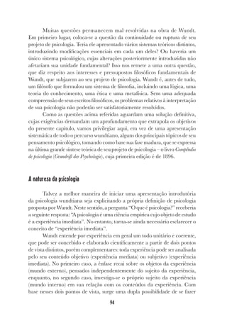 94
Muitas questões permanecem mal resolvidas na obra de Wundt.
Em primeiro lugar, coloca-se a questão da continuidade ou ruptura de seu
projeto de psicologia. Teria ele apresentado vários sistemas teóricos distintos,
introduzindo modificações essenciais em cada um deles? Ou haveria um
único sistema psicológico, cujas alterações posteriormente introduzidas não
afetariam sua unidade fundamental? Isso nos remete a uma outra questão,
que diz respeito aos interesses e pressupostos filosóficos fundamentais de
Wundt, que subjazem ao seu projeto de psicologia. Wundt é, antes de tudo,
um filósofo que formulou um sistema de filosofia, incluindo uma lógica, uma
teoria do conhecimento, uma ética e uma metafísica. Sem uma adequada
compreensão de seus escritos filosóficos, os problemas relativos à interpretação
de sua psicologia não poderão ser satisfatoriamente resolvidos.
Como as questões acima referidas aguardam uma solução definitiva,
cujas exigências demandam um aprofundamento que extrapola os objetivos
do presente capítulo, vamos privilegiar aqui, em vez de uma apresentação
sistemática de todo o percurso wundtiano, alguns dos principais tópicos de seu
pensamento psicológico, tomando como base sua fase madura, que se expressa
na última grande síntese teórica de seu projeto de psicologia – o livro Compêndio
de psicologia (Grundriß der Psychologie), cuja primeira edição é de 1896.
A natureza da psicologia
Talvez a melhor maneira de iniciar uma apresentação introdutória
da psicologia wundtiana seja explicitando a própria definição de psicologia
proposta por Wundt. Neste sentido, a pergunta “O que é psicologia?” receberia
a seguinte resposta: “A psicologia é uma ciência empírica cujo objeto de estudo
é a experiência imediata”. No entanto, torna-se ainda necessário esclarecer o
conceito de “experiência imediata”.
Wundt entende por experiência em geral um todo unitário e coerente,
que pode ser concebido e elaborado cientificamente a partir de dois pontos
de vista distintos, porém complementares: toda experiência pode ser analisada
pelo seu conteúdo objetivo (experiência mediata) ou subjetivo (experiência
imediata). No primeiro caso, a ênfase recai sobre os objetos da experiência
(mundo externo), pensados independentemente do sujeito da experiência,
enquanto, no segundo caso, investiga-se o próprio sujeito da experiência
(mundo interno) em sua relação com os conteúdos da experiência. Com
base nesses dois pontos de vista, surge uma dupla possibilidade de se fazer
 
