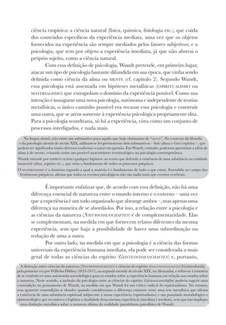 95
ciência empírica: a ciência natural (física, química, fisiologia etc.), que cuida
dos conteúdos específicos da experiência mediata, uma vez que os objetos
fornecidos na experiência são sempre mediados pelos fatores subjetivos; e a
psicologia, que tem por objeto a experiência imediata, já que não abstrai o
próprio sujeito, como a ciência natural.
Com essa definição de psicologia, Wundt pretende, em primeiro lugar,
atacar um tipo de psicologia bastante difundida em sua época, que vinha sendo
definida como ciência da alma ou MENTE (cf. capítulo 2). Segundo Wundt,
essa psicologia está assentada em hipóteses metafísicas (ESPIRITUALISMO ou
MATERIALISMO) que extrapolam o domínio da experiência possível. Como sua
intenção é inaugurar uma nova psicologia, autônoma e independente de teorias
metafísicas, o único caminho possível era recusar essa psicologia e construir
uma outra, que se atém somente à experiência psicológica propriamente dita.
Para a psicologia wundtiana, só há a experiência, vista como um conjunto de
processos interligados, e nada mais.
É importante enfatizar que, de acordo com essa definição, não há uma
diferença essencial de natureza entre o mundo interno e o externo – uma vez
que a experiência é um todo organizado que abrange ambos –, mas apenas uma
diferença na maneira de se abordá-los. Por isso, a relação entre a psicologia e
as ciências da natureza (NATURWISSENSCHAFTEN) é de complementaridade. Elas
se complementam, na medida em que fornecem relatos diferentes da mesma
experiência, sem que haja a possibilidade de haver uma subordinação ou
redução de uma a outra.
Por outro lado, na medida em que a psicologia é a ciência das formas
universais da experiência humana imediata, ela pode ser considerada a mais
geral de todas as ciências do espírito (GEISTESWISSENSCHAFTEN) e, portanto,
Na língua alemã, não existe um substantivo para aquilo que hoje chamamos de “MENTE”. No contexto da filosofia
e da psicologia alemãs do século XIX, utilizam-se freqüentemente dois substantivos – Seele (alma) e Geist (espírito) –, que
podem ter significados muito diversos conforme o autor em questão. Em Wundt, contudo, podemos aproximar a idéia de
alma à de mente, evitando assim um possível anacronismo terminológico na psicologia contemporânea.
Wundt entende por ESPIRITUALISMO qualquer hipótese ou teoria que defenda a existência de uma substância ou entidade
imaterial (alma, espírito etc.), que seria o fundamento de todos os processos psíquicos.
O MATERIALISMO é a doutrina segundo a qual a matéria é o fundamento de tudo o que existe. Estendida ao campo dos
fenômenos psíquicos, afirma que todos os eventos psicológicos não são nada mais que eventos cerebrais.
A distinção entre ciências da natureza (NATURWISSENSCHAFTEN) e ciências do espírito (GEISTESWISSENSCHAFTEN) foi introduzida
pela primeira vez por Wilhelm Dilthey (1833-1911), na segunda metade do século XIX, na Alemanha, e refere-se à tentativa
de se estabelecer uma autonomia metodológica para os estudos sobre a experiência humana em relação aos estudos sobre
a natureza. Neste sentido, a inclusão da psicologia entre as ciências do espírito (Geisteswissenschaften) poderia sugerir uma
contradição no pensamento de Wundt, na medida em que Wundt foi um crítico radical do espiritualismo. No entanto,
essa aparente contradição se dissolve quando consideramos a diferença existente entre uma tese metafísica que afirma
a existência de uma substância espiritual subjacente à nossa experiência (espiritualismo) e um postulado metodológico e
epistemológico que reconhece e legitima a dualidade dessa mesma experiência (imediata e mediata), sem que isso implique
uma distinção metafísica sobre a natureza última da realidade (paralelismo psicofísico de Wundt).
 