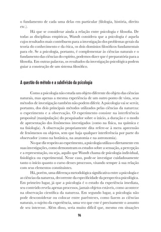 96
o fundamento de cada uma delas em particular (filologia, história, direito
etc.).
Há que se considerar ainda a relação entre psicologia e filosofia. De
todas as disciplinas empíricas, Wundt considera que a psicologia é aquela
cujos resultados mais contribuem para a investigação dos problemas gerais da
teoria do conhecimento e da ética, os dois domínios filosóficos fundamentais
para ele. Se a psicologia, portanto, é complementar às ciências naturais e o
fundamento das ciências do espírito, podemos dizer que é preparatória para a
filosofia. Em outras palavras, os resultados da investigação psicológica podem
guiar a construção de um sistema filosófico.
A questão do método e a subdivisão da psicologia
Como a psicologia não estuda um objeto diferente do objeto das ciências
naturais, mas apenas a mesma experiência de um outro ponto de vista, seus
métodos de investigação também não podem diferir. A psicologia vai se servir,
portanto, dos dois principais métodos utilizados pelas ciências da natureza:
o experimento e a observação. O experimento consiste na interferência
proposital (manipulação) do pesquisador sobre o início, a duração e o modo
de apresentação dos fenômenos investigados (como na física, na química e
na fisiologia). A observação propriamente dita refere-se à mera apreensão
de fenômenos ou objetos, sem que haja qualquer interferência por parte do
observador (como na botânica, na anatomia e na astronomia).
Noquedizrespeitoaoexperimento,apsicologiautiliza-odiretamenteem
suas investigações, como demonstram os estudos sobre a sensação, a percepção
e a representação, ou seja, aquilo que Wundt chama de psicologia individual,
fisiológica ou experimental. Nesse caso, pode-se investigar cuidadosamente
tanto o início quanto o curso desses processos, visando sempre à sua relação
com seus elementos constituintes.
Há, porém, uma diferença metodológica significativa entre a psicologia e
as ciências da natureza, decorrente da especificidade da perspectiva psicológica.
Em primeiro lugar, já que a psicologia é o estudo da experiência imediata,
seu conteúdo revela apenas processos, jamais objetos estáveis, como acontece
na observação científica da natureza. Em segundo lugar, a psicologia não
pode desconsiderar ou colocar entre parênteses, como fazem as ciências
naturais, o sujeito da experiência, uma vez que este é precisamente o assunto
de seu interesse. Além disso, seria muito difícil que, mesmo em situações
 