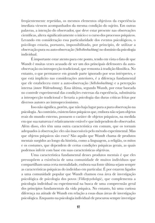 97
freqüentemente repetidas, os mesmos elementos objetivos da experiência
imediata viessem acompanhados da mesma condição do sujeito. Em outras
palavras, a intenção do observador, que deve estar presente nas observações
científicas, altera significativamente o início e o curso dos processos psíquicos.
Levando em consideração essa particularidade dos eventos psicológicos, o
psicólogo estaria, portanto, impossibilitado, por princípio, de utilizar a
observação pura ou auto-observação (Selbstbeobachtung) no domínio da psicologia
individual.
É importante estar atento para este ponto, tendo em vista o fato de que
Wundt é muitas vezes acusado de ser um dos principais defensores da auto-
observação ou introspecção tradicional, que remonta à tradição filosófica. No
entanto, o que permanece em grande parte ignorado por seus intérpretes, e
que está implícito nas considerações anteriores, é a diferença fundamental
que ele estabeleceu entre a auto-observação (Selbsbeobachtung) e a percepção
interna (innere Wahrnehmung). Essa última, segundo Wundt, por estar baseada
no controle experimental das condições externas da experiência, substituiria
a introspecção tradicional e livraria a psicologia das duras críticas feitas por
diversos autores ao introspeccionismo.
Isso não significa, porém, que não haja lugar para a pura observação na
psicologia. Ao contrário, existem fatos psíquicos que, embora não sejam objetos
reais do mundo externo, possuem o caráter de objetos psíquicos, na medida
em que sua natureza é relativamente estável e que independem do observador.
Além disso, eles têm uma outra característica em comum, que os tornam
adequados à observação: eles são inacessíveis pelo método experimental. Mas
que objetos psíquicos são esses? São aquilo que Wundt chama de produtos
mentais surgidos ao longo da história, como a linguagem, a religião, os mitos
e os costumes, que dependem de certas condições psíquicas gerais, as quais
podemos inferir com base em suas características objetivas.
Uma característica fundamental desses produtos mentais é que eles
pressupõem a existência de uma comunidade de muitos indivíduos que
compartilham uma certa mentalidade, embora sua fonte última sejam sempre
as características psíquicas do indivíduo em particular. É por estarem ligados
a uma comunidade popular que Wundt chamou essa área de investigação
psicológica de psicologia dos povos (Völkerpsychologie), que complementa a
psicologia individual ou experimental na busca de uma compreensão geral
dos princípios fundamentais da vida psíquica. No entanto, há uma curiosa
diferença na atitude de Wundt em relação a essas duas áreas de investigação
psicológica. Enquanto na psicologia individual ele procurou sempre investigar
 