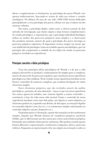98
direta e empiricamente os fenômenos, na psicologia dos povos Wundt o fez
apenas indiretamente, baseando-se acima de tudo nos relatos e estudos
etnológicos. Os últimos 20 anos de sua vida (1900-1920) foram dedicados
principalmente a essa psicologia dos povos, esforço esse que resultou em dez
extensos volumes.
Em suma, a psicologia dispõe, assim como a ciência natural, de dois
métodos de investigação, que darão origem a duas formas complementares
de estudo psicológico: o experimento, que a psicologia individual/fisiológica
utiliza na análise dos processos psíquicos mais simples; e a observação
dos produtos mentais, através da qual a psicologia dos povos investiga os
processos psíquicos superiores. É importante termos sempre em mente que
essa subdivisão da psicologia é uma necessidade apenas metodológica, que em
princípio não compromete a unidade do seu objeto de estudo (os processos
psíquicos revelados na experiência).
Principais conceitos e idéias psicológicas
Uma das principais idéias psicológicas de Wundt é a de que a vida
psíquica desenvolve-se gradual e continuamente do simples para o complexo,
através de uma série de processos regulares, que constituem nossa experiência
psicológica na vida cotidiana. Neste sentido, nossa experiência imediata só nos
fornece conteúdos de natureza complexa, que resultam da ligação de vários
elementos simples.
Esses elementos psíquicos, que são revelados através da análise
psicológica e, portanto, de uma abstração – uma vez que em nossa experiência
eles nunca aparecem isolados, mas somente ligados a outros conteúdos –,
constituem a base de toda nossa vida mental. Como o conteúdo de nossa
experiência imediata varia entre dois pólos, um objetivo e outro subjetivo, os
elementos podem ser, seguindo essa divisão, de dois tipos: as sensações ligadas
ao conteúdo objetivo (som, luz etc.) e os sentimentos simples relacionados ao
conteúdo subjetivo (prazer, desprazer etc.).
O próximo passo é a formação, a partir das sensações ou dos sentimentos
simples, daquilo que Wundt chamou de complexos psíquicos (psychische
Gebilde), que se diferenciam uns dos outros por certas características próprias,
formando uma unidade relativamente autônoma. Eles podem assumir quatro
formas diferentes: representações, sentimentos compostos, afetos e processos
volitivos. Enquanto as representações têm sua origem nas sensações, todos os
 