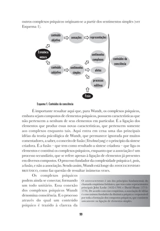 99
outros complexos psíquicos originam-se a partir dos sentimentos simples (ver
Esquema 1).
Esquema 1. Conteúdos da consciência
É importante ressaltar aqui que, para Wundt, os complexos psíquicos,
embora sejam compostos de elementos psíquicos, possuem características que
não pertencem a nenhum de seus elementos em particular. É a ligação dos
elementos que produz essas novas características, que pertencem somente
aos complexos enquanto tais. Aqui entra em cena uma das principais
idéias da teoria psicológica de Wundt, que permanece ignorada por muitos
comentadores, a saber, o conceito de fusão (Verschmelzung) e o princípio da síntese
criadora. É a fusão – que tem como resultado a síntese criadora – que liga os
elementos e constitui os complexos psíquicos, enquanto que a associação é um
processo secundário, que se refere apenas à ligação de elementos já presentes
em diversos compostos. O processo fundador da complexidade psíquica é, pois,
a fusão, e não a associação. Sendo assim, Wundt está longe do ASSOCIACIONISMO
BRITÂNICO, como faz questão de ressaltar inúmeras vezes.
Os complexos psíquicos
podem ainda se conectar, formando
um todo unitário. Essa conexão
dos complexos psíquicos Wundt
denomina consciência. E o processo
através do qual um conteúdo
psíquico é trazido à clareza da
EXPERIÊNCIA
IMEDIATA
conteúdo
objetivo
conteúdo
subjetivo
sensações
sentimentos
simples
representações
afetos
sentimentos
complexos
processos
volitivos
}conteúdos da
consciência
ˆ
Ò
Ô Ô
Ô Ô
ˆ
ˆ
ˆ
FUSÃO
O ASSOCIACIONISMO é um dos princípios fundamentais do
chamado empirismo britânico, que tem como representantes
principais John Locke (1632-1704) e David Hume (1711-
1776). De acordo com esses empiristas, a associação de idéias
é o mecanismo fundador da dinâmica psíquica e responsável
por toda a formação dos compostos psíquicos, que consistem
unicamente na ligação de elementos simples.
 