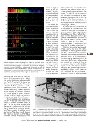panela no fogão, a       da luz da lua ou dos planetas, mas
                                                                                  chama do gás fica        diferente das estrelas, cada uma da
                                                                                  amarela. O mes-          quais apresentava um espectro par-
                                                                                  mo princípio é usa-      ticular. Ora, a luz da lua ou dos plane-
                                                                                  do nas lâmpadas          tas é apenas um reflexo da luz solar,
                                                                                  de vapor de sódio        ao passo que as estrelas emitem luz
                                                                                  de iluminação pú-        própria. Será então que o espectro de
                                                                                  blica, de luz ama-       cada estrela poderia ser uma impres-
                                                                                  relada.                  são digital da estrela em termos de sua
                                                                                      Fraunhofer no-       composição química?
                                                                                  tou que ao se pas-           A colaboração de dois cientistas da
                                                                                  sar por um prisma        Universidade de Heidelberg, na Ale-
                                                                                  a luz emitida por        manha, levou a conseqüências de
                                                                                  aqueles materiais        enorme alcance para a química e a
                                                                                  incandescentes, o        física. O químico Robert Wilhelm Bun-
                                                                                  resultado era um         sen, inventor do queimador de gás
                                                                                  espectro discreto,       comum de laboratório, associou-se
                                                                                  e não contínuo co-       em 1859 ao físico Gustav Robert Kir-
                                                                                  mo o espectro so-        chhoff na criação do espectroscópio,
                                                                                  lar. Esse espectro       mostrado na Fig. 2, instrumento sim-
                                                                                  discreto era forma-      ples mas de alcance extraordinário.
                                                                                  do por linhas lumi-          Kirchhoff percebera que duas li-
                                                                                  nosas brilhantes,        nhas escuras no espectro solar,
                                                                                  cujas energias pa-       chamadas de linhas D por Fraunhofer
                                                                                  reciam correspon-        em 1814, coincidiam com as linhas
                                                                                  der àquelas das          amarelas emitidas por chamas con- 23
                                                                                  linhas negras so-        tendo sódio (Fig. 1). Quando se intro-
                                                                                  brepostas ao es-         duzia um sal de sódio na chama do
                                                                                  pectro solar. Outro      queimador de Bunsen e a luz emitida
Figura 1: Espectros solar e de vários elementos individuais. O primeiro, acima,   aspecto interes-         era passada por um prisma, observa-
é o espectro contínuo de emissão do Sol, ao qual estão sobrepostas várias         sante percebido          va-se o espectro de emissão do sódio,
linhas negras correspondentes aos espectros de absorção de elementos              por ele foi que o        representado pelas linhas luminosas
químicos presentes no Sol. Os 11 seguintes são espectros de emissão de            conjunto de linhas       amarelas. No entanto, ao passar uma
vários elementos, obtidos em laboratório. Note-se, por exemplo, que os
espectros de emissão do sódio e do hélio apresentam linhas muito próximas
                                                                                  negras do espec-         luz branca contínua, obtida pela quei-
no amarelo, correspondendo a linhas negras no espectro solar.                     tro solar era idên-      ma de gás ou por um arco elétrico,
                                                                                  tico ao do espectro      através da chama de sódio, o resulta-

centenas de linhas negras sobre as
cores. Algumas dessas linhas podem
ser vistas no espectro solar mostrado
na Fig. 1. Fraunhofer designou as
linhas mais fortes pelas letras do
alfabeto, de A até I, e mapeou 574 li-
nhas entre a linha B (no vermelho) e a
linha H (no violeta). Também ocorriam
linhas nas regiões invisíveis do espec-
tro. Com o passar do tempo, verificou-
se que o número de linhas era bem
maior, chegando a vários milhares.
    Desde muitos séculos se sabia que
muitos materiais também podem
emitir luz quando excitados. Este é o
princípio dos fogos de artifício: para
obter uma luz verde usam-se sais de
bário; para uma luz vermelha, sais de
                                                        Figura 2: O espectroscópio de Bunsen e Kirchhoff. Este aparelho, de concepção bastante simples e
estrôncio; amarela, de sódio, e assim                   conseqüências extraordinárias para o avanço da ciência, mostra uma alça de platina presa ao supor-
por diante. Aliás, todo mundo já deve                   te E, contendo um composto que será excitado até à incandescência pela chama do queimador de
ter reparado que ao escorrer água                       Bunsen. A luz emitida será colimada e atravessará o tubo B para ser decomposta pelo prisma F. A
com sal (cloreto de sódio) de uma                       luneta C permitirá a observação do espectro de emissão (ou ele poderá ser projetado num anteparo).


                                 QUÍMICA NOVA NA ESCOLA            Espectroscopia e Química N° 3, MAIO 1996
 